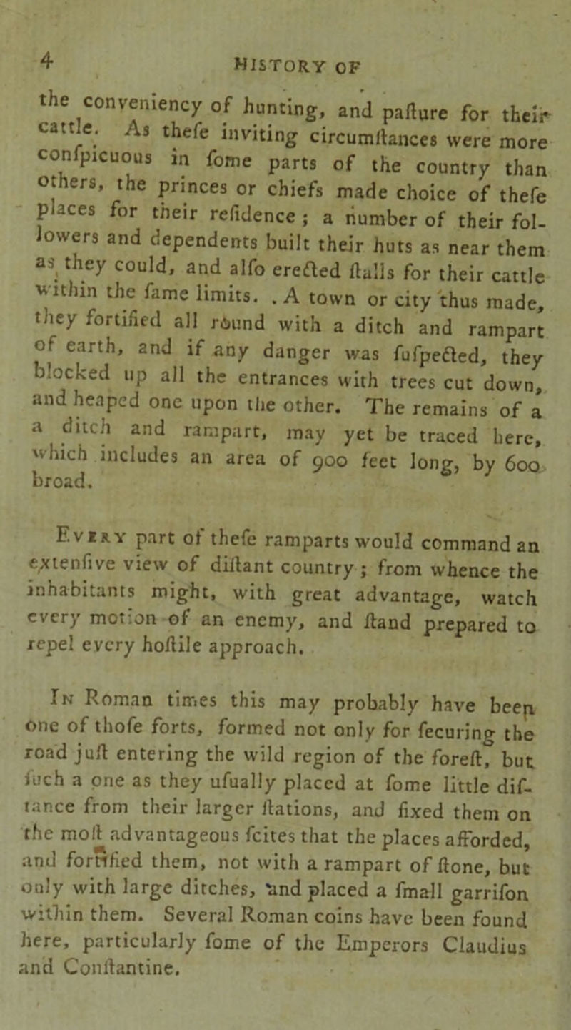 the conveniency of hunting, and pafiure for their cattle. As thefe inviting circumflances were more confpicuous m fome parts of the country than others, the princes or chiefs made choice of thefe puces for tneir refidence ; a number of their fol- lowers and dependents built their huts as near them as they could, and alfo erefted Halls for their cattle within the fame limits. . A town or city thus made, they fortified all round with a ditch and rampart of earth, and if any danger was fufpeded, they b.ocked up all the entrances with trees cut down, and heaped one upon the other. The remains of a a ditch and rampart, may yet be traced here, which includes an area of 900 feet long, by 600 broad. Eviry part of thefe ramparts would command an extend ve view of dillant country ; from whence the inhabitants might, with great advantage, watch every motion of an enemy, and Hand prepared to repel every hoHile approach. In Roman times this may probably have beep one of thofe forts, formed not only for fecuring the road juH entering the wild region of the forefi? but luch a one as they ufually placed at fome little dif- tance from their larger nations, and fixed them on the moll advantageous feites that the places afforded, and fortified them, not with a rampart of Hone, but only with large ditches, tind placed a fmall garrifon within them. Several Roman coins have been found here, particularly fome of the Emperors Claudius and ConHantine.