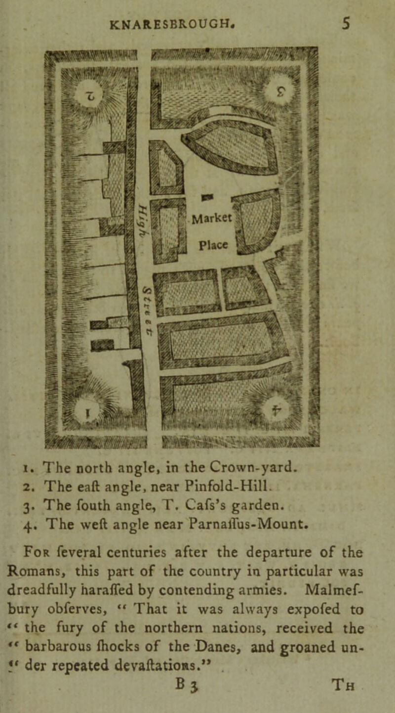 1. The north angle, in the Crown-yard. 2. The eaft angle, near Pinfold-Hill. 3. The fouth angle, T. Cafs’s garden. 4. The weft angle near Parnallus-Mount. For feveral centuries after the departure of the Romans, this part of the country in particular was dreadfully harafled by contending armies. Malmef- bury obferves, “ That it was always expofed to “ the fury of the northern nations, received the ** barbarous (hocks of the Danes, and groaned un- ?* der repeated devaftations.” Th