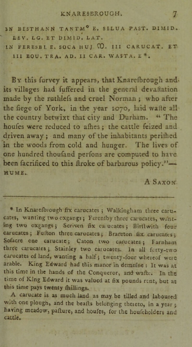 IN BESTHANN TANTM0 E. SILUA PAST. BIMID. LEV. LG. ET DIMID. LAT. IN FERESB1. E. SOCA HUJ 00. Ill CARUCAT. ET III BOU.TRA. AD. II CAR. WASTA. E*. By this furvey it appears, that Knarelbrough and. its villages had fuffered in the general devacation made by the ruthlefs and cruel Norman ; who after the fiege of York, in the year 1070, laid walte all the country betwixt that city and Durham. “ The houfes were reduced to alhes; the cattle feized and driven away; and many of the inhabitants perilhed in the woods from cold and hunger. The lives of one hundred thoufand perfons are computed to have been facriliced to this droke of barbarous policy.”— HU ME, A Saxon * In Knarelbrough fix c.arucates ; Walkingliam three earn- cates, wanting two exgangs; Fcrenlby three carucates, want- ing two oxgangs; Scrrven fix ea ucates; Birflwith four carucates ; Fulton three carucates; Brareton fix carucates; Sofacre one carucate; Caton two carucates ; Farnham three carucatesj Stainley two catucates. In all ferry-two carucates of land, wanting a half; twenty-four whereof were arable. King Edward had this manor in demefne : It was at this time in the hands of the Conqueror, and waftr. In the time of King Edward it was valued at fix pounds rent, but at this time pays twenty Ihillings. A carucate is as much land as may be tilled and laboured with one plough, and the hearts belonging thereto, in a year j having meadow, parture, and houfes, for the houfeholders and cattle.