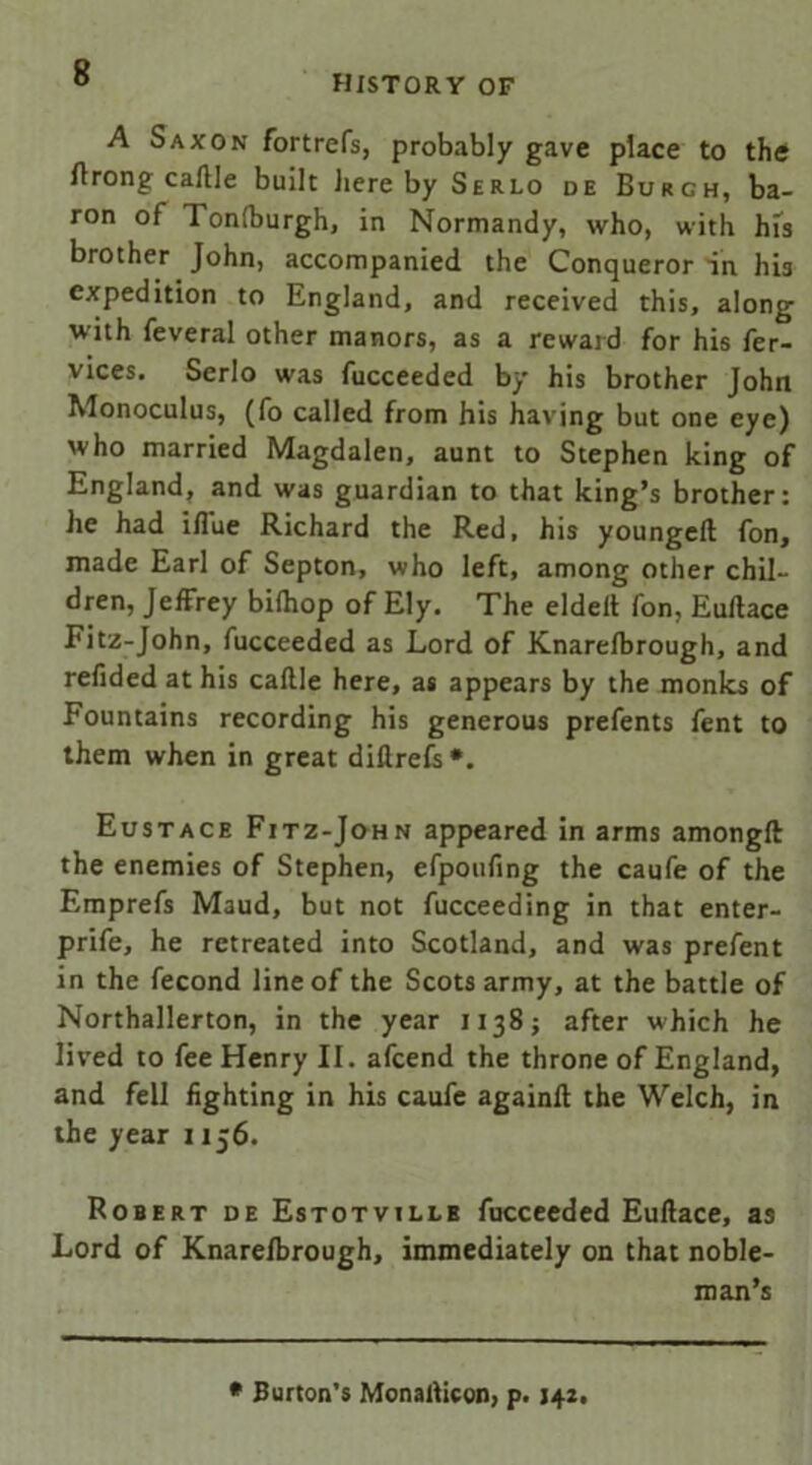 HISTORY OF A Saxon fortrefs, probably gave place to the ftrong caftle built hereby Serlo de Burgh, ba- ron of Tonfburgh, in Normandy, who, with his brother John, accompanied the Conqueror in his expedition to England, and received this, along with feveral other manors, as a reward for his fer- vices. Serlo was fucceeded by his brother John Monoculus, (fo called from his having but one eye) who married Magdalen, aunt to Stephen king of England, and was guardian to that king’s brother: he had iflue Richard the Red, his youngeft fon, made Earl of Septon, who left, among other chil- dren, Jeffrey biftiop of Ely, The eldelt fon, Euftace Fitz-John, fucceeded as Lord of Knarefbrough, and refided at his caftle here, as appears by the monks of Fountains recording his generous prefents fent to them when in great diftrefs *. Eustace Fitz-John appeared in arms amongft the enemies of Stephen, efpoufing the caufe of the Emprefs Maud, but not fucceeding in that enter- prife, he retreated into Scotland, and was prefent in the fecond line of the Scots army, at the battle of Northallerton, in the year 1138; after which he lived to fee Henry II. afcend the throne of England, and fell fighting in his caufe againfi the Welch, in the year 1156. Robert de Estotville fucceeded Euftace, as Lord of Knarefbrough, immediately on that noble- man’s * Burton’s Monafticon, p. 14*.