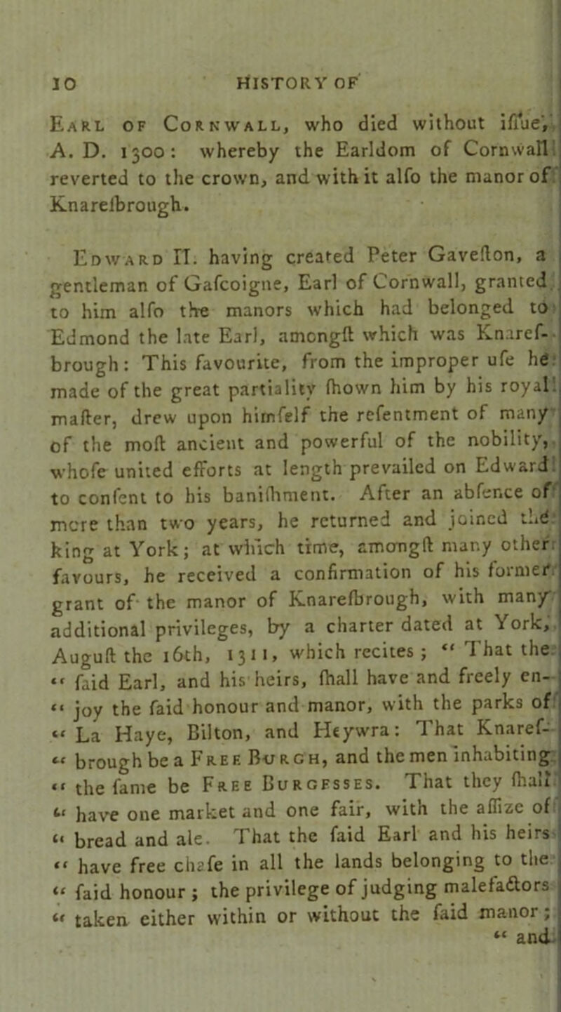 Earl of Cornwall, who died without iffue, A. D. 1300: whereby the Earldom of Cornwall reverted to the crown, and with it alfo the manor of Knareibrough. Edward IT. having created Peter Gaveflon, a gentleman of Gafcoigne, Earl of Cornwall, granted to him alfo the manors which had belonged to Edmond the late Earl, amcngft which was Knaref- brough: This favourite, from the improper ufe he made of the great partiality (hown him by his royal mafter, drew upon hirnfelf the refentment of many of the moll ancient and powerful of the nobility, whole united efforts at length prevailed on Edward to confent to his banifliment. After an abfer.ce of more than two years, he returned and joined the king at York; at winch time, amongft many other favours, he received a confirmation of his foimei* grant of the manor of Knarefbrough, with man/ additional privileges, by a charter dated at \ ork, Auguft the 16th, 13 11, which recites ; “ That the “ faid Earl, and his heirs, fhall have and freely en- “ joy the faid honour and manor, with the parks of “La Haye, Bilton, and Htywra: That Knaref- « brough be a Fref Burgh, and the men inhabiting “ the fame be Free Burgesses. That they flrau (.< have one market and one fair, with the affize of « bread and ale. That the faid Earl and his heirs “ have free clu'fe in all the lands belonging to the “ faid honour ; the privilege of judging maleta&ors u taken either within or without the faid manor;