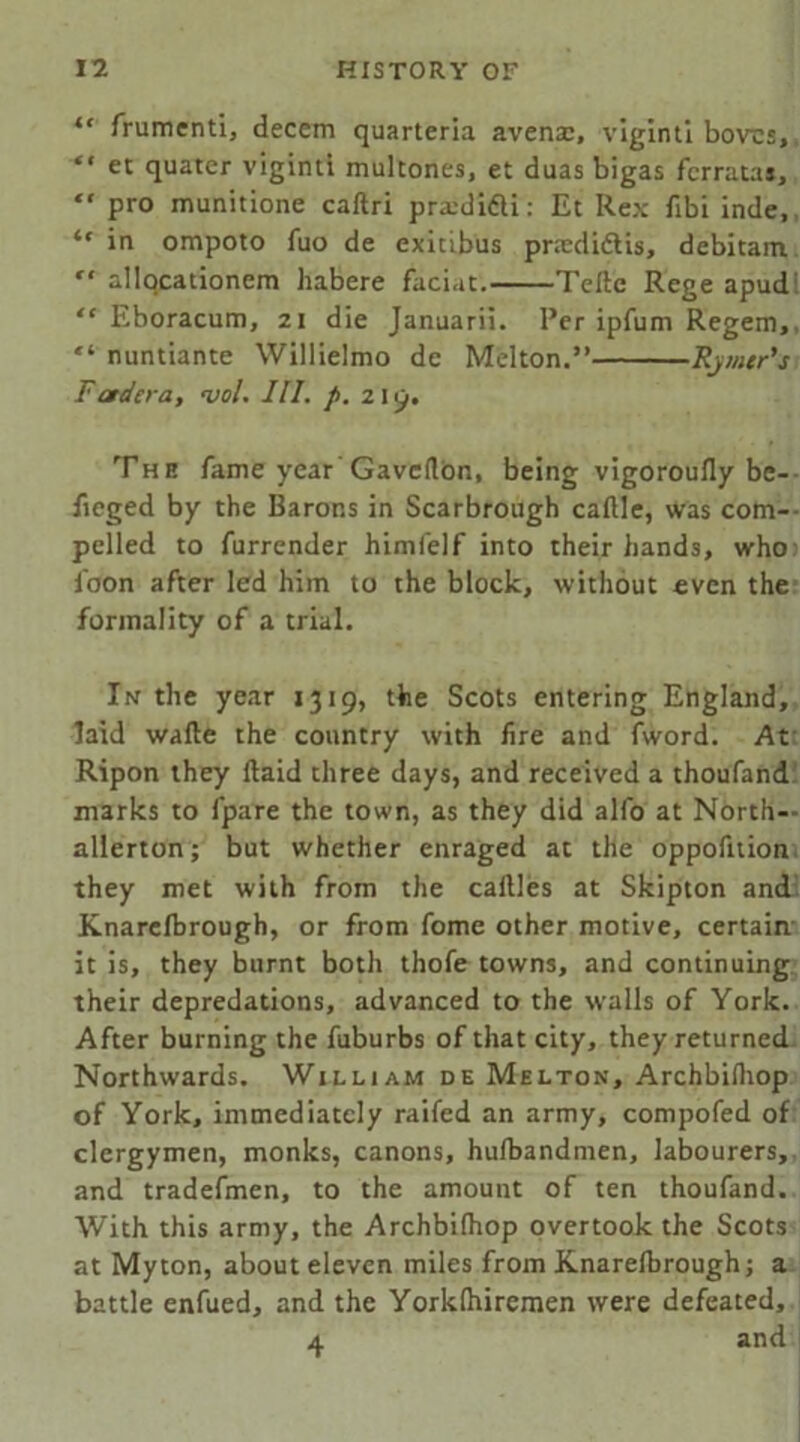 *' frumenti, decern quarteria avenm, vlginti bovcs, “ et quater viginti multones, et duas bigas fcrratas, “ pro munitione caftri pradi&i: Et Rex fibi inde, “ in ompoto fuo de exicibus prsedidtis, debitam r‘ allocationem habere faciat. Teftc Rege apud “ Eboracum, 21 die Januarii. Per ipfum Regem, “ nuntiante Willielmo dc Melton.” Rymer’j Fctdera, <vol. III. p. 2 I 9. The fame year Gavcflon, being vigoroufly be- fieged by the Barons in Scarbrough caflle, was com— pelled to furrender himfelf into their hands, who foon after led him to the block, without even the formality of a trial. In the year 1319, the Scots entering England, laid wafte the country with fire and fword. At Ripon they flaid three days, and received a thoufand marks to fpare the town, as they did alfo at North- allerton ; but whether enraged at the oppofnion they met with from the caftles at Skipton and Knarefbrough, or from fome other motive, certain it is, they burnt both thofe towns, and continuing their depredations, advanced to the walls of York. After burning the fuburbs of that city, they returned Northwards. William de Melton, Archbilhop of York, immediately railed an army, compofed of clergymen, monks, canons, hufbandmen, labourers, and tradefmen, to the amount of ten thoufand. With this army, the Archbifhop overtook the Scots at My ton, about eleven miles from Knarefbrough; a battle enfued, and the Yorklhiremen were defeated, 4 and