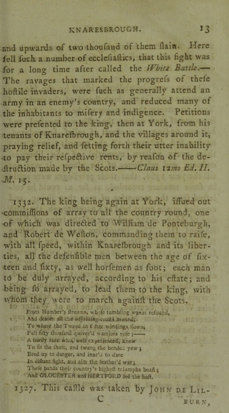 and upwards of two thoufand of them {lain. Here fell fuch. a number of ecclefiaftics, that this fight was for a long time after called the IVhite Battle.— The ravages that marked the progrefs of thcfe hoflile invaders, were fuch as generally attend an army in an enemy’s country, and reduced many of the inhabitants to mifery and indigence. Petitions were prefented to the king-, then at York, from his tenants of Knarefbrough, and the villages around it, praying relief, and fetting forth their utter inability -to pay their refpeftive rents, by reafon of the de- -Itruftion made by the Scots. Claus 12mo Ed. II. M. 15. 1332. The king being again at York, ifTued out commiflions of array to all the country round, one of which was directed to William de Ponteburgh, and Robert de Wefton, commanding them to raife, with all fpeed, within Knarefbrough and its liber- ties, all the defenfible men between the age of fix- teen and fixty, as well horfemen as foot; each man td be duly arrayed, according to his eftate; and being fo arrayed, to lead them to the king, with whom they were to march againfl the Scots. From Humber’s ftreams, wb fc tumbling waves refound, < And detftfn all the odpfcting-coalis. around. To where the Twrcd in f ftcr winding* liuws. Fall fifty thouiand quiver’d warrior* role - . A hardy race fchtV well experienced, knew To fit the ihaft, and twan^ the bended yew ; Bred up to danger, and inur’j to dare In dUhrnt fight, and aim the feather’d war; Thefe bands their country’s higheft triumphs boafU And CtOCESTER *jid BERTTORD led the hoft. 1327! This caflle was taken by John de Lil-