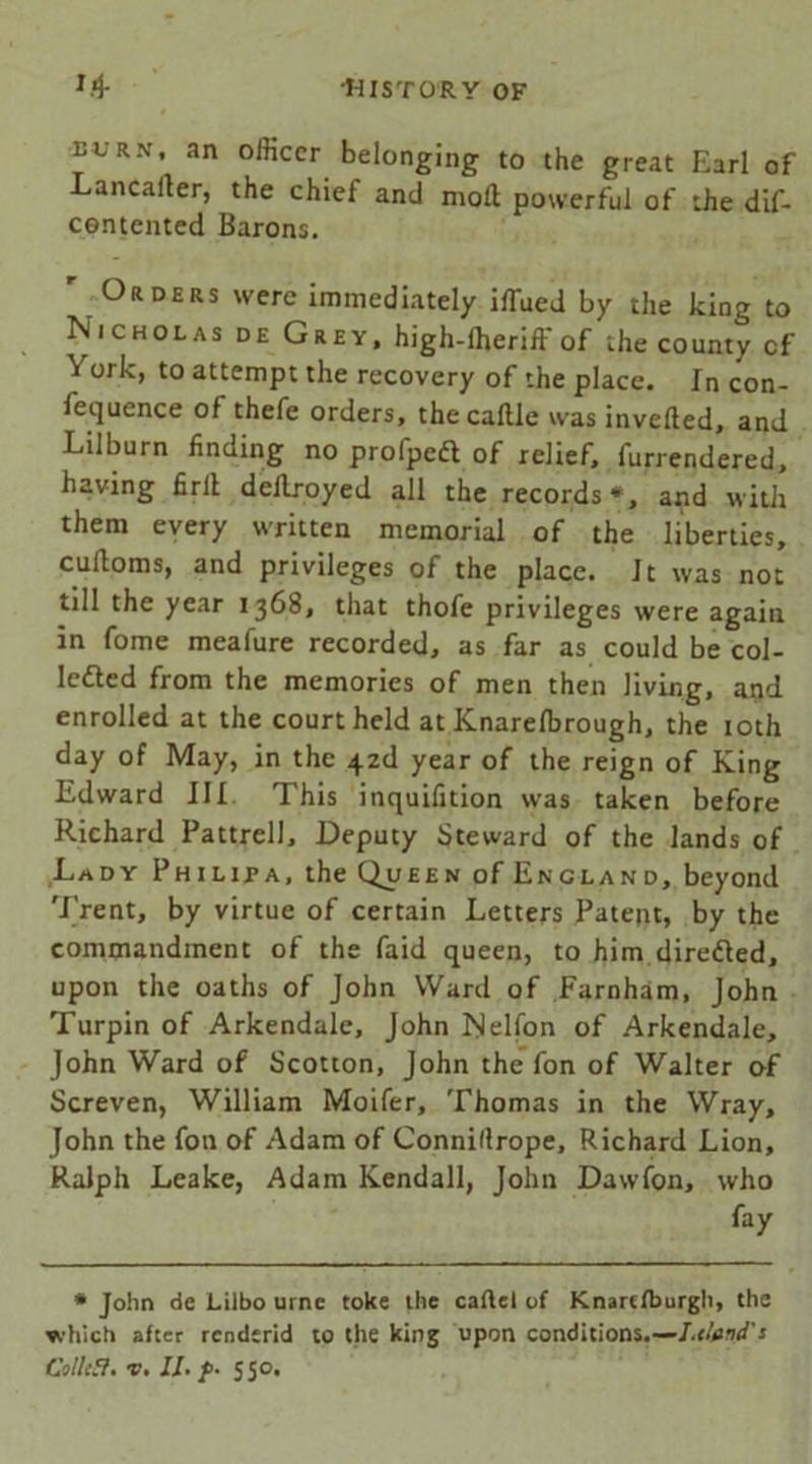 eurn, an officer belonging to the great Earl of Lancarter, the chief and molt powerful of the dif- ce.ntented Barons.  Orders were immediately iffued by the king to Nicholas de Grey, high-ffieriff of the county cf \ ork, to attempt the recovery of the place. In con- fequence of thefe orders, the caftle was inverted, and Lilburn finding no profpeft of relief, furrendered, having firrt dellroyed all the records*, and with them every written memorial of the liberties, curtoms, and privileges of the place. Jt was not till the year 1368, that thofe privileges were again in fome meafure recorded, as far as could be col- lected from the memories of men then living, and enrolled at the court held at Knarelbrough, the 10th day of May, in the ^z<l year of the reign of King Edward III This inquilition was taken before Richard Pattrell, Deputy Steward of the lands of Lady Philipa, the Queen of England, beyond Trent, by virtue of certain Letters Patent, by the commandment of the faid queen, to him directed, upon the oaths of John Ward of Farnham, John Turpin of Arkendale, John Nelfon of Arkendale, John Ward of Scotton, John the fon of Walter of Screven, William Moifer, Thomas in the Wray, John the fon of Adam of Connillrope, Richard Lion, Ralph Leake, Adam Kendall, John Dawfon, who fay * John de Liibo urne toke the cartel of Knarefburgh, the which after renderid to the king upon conditions.—I.eland'1 ColltB. v. 11. f>- 550.