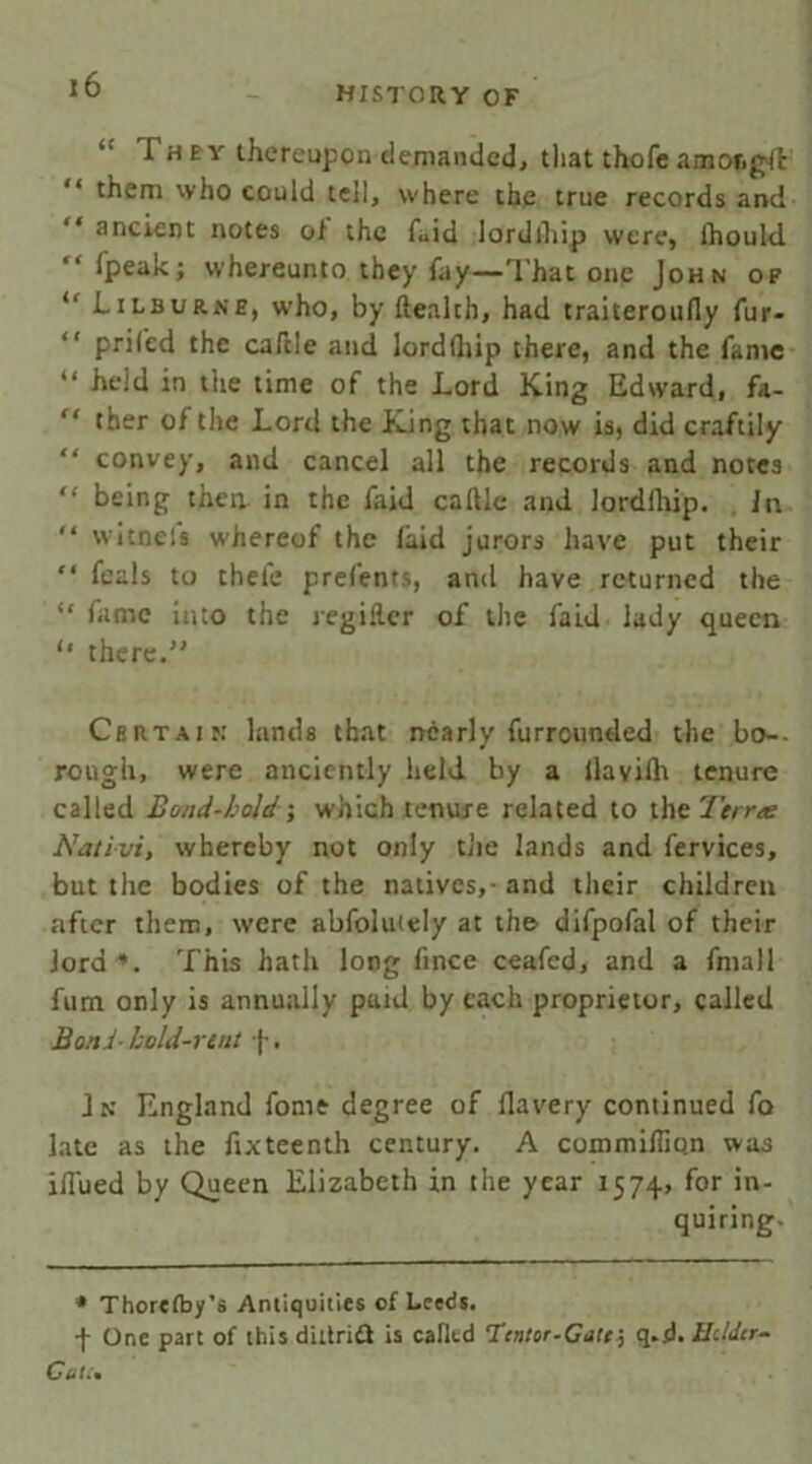 HISTORY OF “ I h e y thereupon demanded, that thofe a mot, git them who could tell, where the true records and ancient notes of the faid lordiliip were, lhould Ipeak; whereunto they fay—That one John of “ Lilburne, who, by ftealth, had traiteroully fur- “ prifed the caftle and lordiliip there, and the fame “ held in the time of the Lord King Edward, fa- “ ther of tire Lord the King that now is, did craftily “ convey, and cancel all the records and notes “ being then in the faid caftle and lordlhip. In “ witnels whereof the laid jurors have put their “ feals to thefe presents, and have returned the “ fame into the regiller of the faid lady queen ‘‘ there.” Certain' lands that nearly furrounded the bo~- rough, were anciently held by a ilavilh tenure called Bond-bold; which tenure related to the 7ir/r<e Nativi, whereby not only the lands and fervices, but the bodies of the natives,- and their children after them, were abfoluiely at the difpofal of their lord *. This hath long fince ceafed, and a fmall fum only is annually paid by each proprietor, called Bond- bold-rent f. Jn England fome degree of llavery continued fo late as the fixteenth century. A commiffion was ilEied by Queen Elizabeth in the year 1574, for in- quiring. * Thorefoy’s Antiquities of Leeds. f One part of this diltridt is calltd Tcntor-Cotf, q.d. HdJtr- CeU•