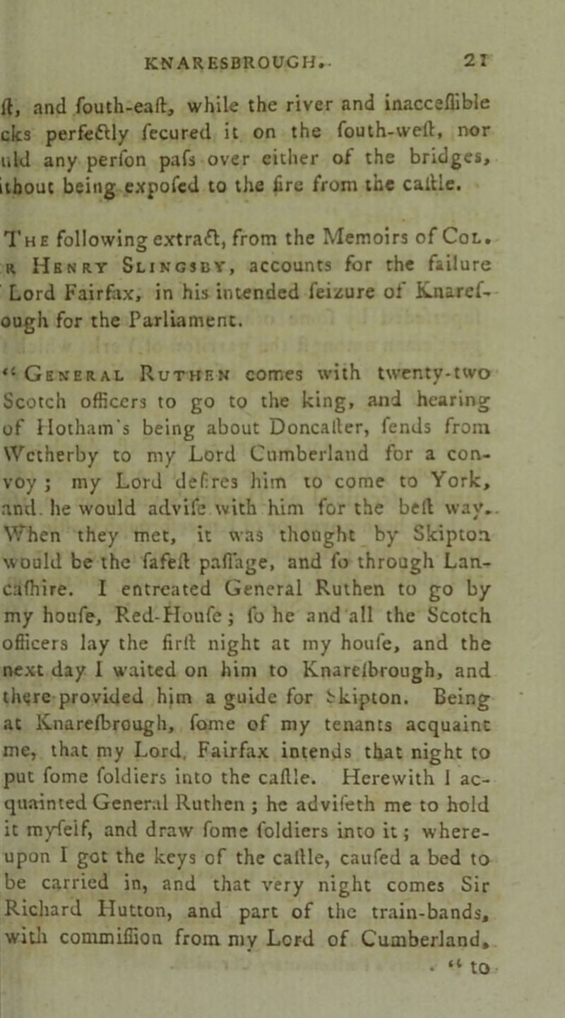 ft, and fouth-eaft, while the river and inacceflible clcs perfe&ly fecured it on the fouth-vveft, nor uld any perfon pafs over either of the bridges, ithout being expofcd to the fire from the calUe. The following extrafl, from the Memoirs of Col. r Henry Slingsby, accounts for the failure Lord Fairfax, in his intended feizure of Knarcf- ough for the Parliament. “ General Ruthen comes with twenty-two Scotch officers to go to the king, and hearing of Hotham's being about Doncaller, fends from Wetherby to my Lord Cumberland for a con- voy ; my Lord defre3 him to come to York, and. he would advife with him for the bell way.. When they met, it was thought by Skiptoa would be the fafeft pafi'age, and fo through Lan- cafhire. I entreated General Ruthen to go by my houfe, Red-Houfc; fo he and all the Scotch officers lay the firft night at my houfe, and the next day I waited on him to Knarelbrough, and there provided him a guide for bkipton. Being at Knarelbrough, fame of my tenants acquaint me, that my Lord. Fairfax intends that night to put fome foldiers into the caft'e. Herewith 1 ac- quainted General Ruthen ; he advifeth me to hold it myfeif, and draw fome foldiers into it; where- upon I got the keys of the callle, caufed a bed to be carried in, and that very night comes Sir Richard Hutton, and part of the train-bands, with commiffion from my Lord of Cumberland, • “to