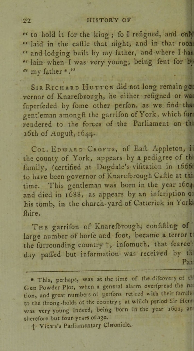 to hold It for the king ; fo I refigned, and only “ laid in the caftle that night, and in that roon “ and lodging built by my father, and where I ha<  lain when I was very young, being fent for by n my father Sir Richard Hutton did not long remain go: vernor of Knarelbrough, he either refigned or wa fuperfeded by fome other perfon, as we find tha gent'eman amongft the garrifon ofYork, which fur' rendered to the forces of the Parliament on th 16th of Auguft, 1644. Col. Edward Crofts, of Eaft Appleton, i the county of York, appears by a pedigree of th family, (certified at Dugdale’s vifitation in 1666 to have been governor of Knarclbrough Gallic at thi time. This gentleman was born in the year 1604 and died in 1688, as appears by an infcription 0 his tomb, in the church-yard of Catterick in York fliire. The garrifon of Knarefbrough, confiding of large number of horfe and foot, became a terror t the furrounding country +, infomuch, that fcarce day palPed but information was received by th * This, perhaps, was at the lime of the difcovery of tf Con Powder Plot, when a general alarm overfpread the n; tion, and great numbers of perfons retired with their famili' to the ftrong-holds of the country ; at which period Sir Hcnr was very young indeed, being born in the year 1601, ar therefore but four years of age. +> Vicars’s Parliamentary Chronicle.