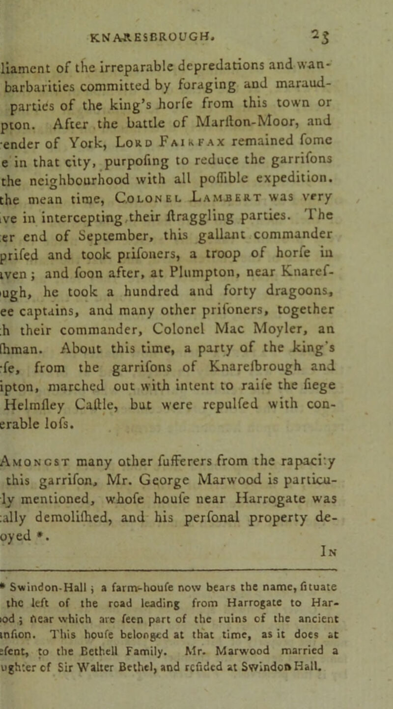 liamcnt of the irreparable depredations and wan- barbarities committed by foraging and maraud- parties of the king’s horfe from this town or pton. After the battle of Mariton-Moor, and ender of York, Lord Fairfax remained fome e in that city, purpofing to reduce the garrifons the neighbourhood with all poflible expedition, the mean time, Colonel Lambert was very ive in intercepting their ftraggling parties. The er end of September, this gallant commander prifed and took prifoners, a troop of horfe in iven; and foon after, at Plumpton, near Knaref- >ugh, he took a hundred and forty dragoons, ee captains, and many other prifoners, together ;h their commander. Colonel Mac Moyler, an (hman. About this time, a party of the king's ■fe, from the garrifons of Knarelbrough and ipton, marched out with intent to raile the fiege Helmfley Cattle, but were repulfed with con- erable lofs. Amongst many other fufferers from the rapacity this garrifon, Mr. George Marwood is partLcu- ly mentioned, whofe houle near Harrogate was tally demolilhed, and his perfonal property de- oyed *. In * Swindon-Hall ; a farm-houfe now bears the name, (ituate the left of the road leading from Harrogate to Har- lod ; near which are feen part of the ruins of the ancient mfion. This houfe belonged at that time, as it does at :fent, to the Bethell Family. Mr. Marwood married a tighter cf Sir Walter Bethel, and refided at Swindon Hall.