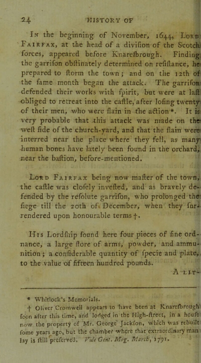 Iw the beginning of November, 1644, Lord Fairfax, at the head of a divifion of the Scotchj forces, appeared before Knarcfbrough. Finding the garrifon obftinately determined on refinance, he prepared to ftorm the town; and on the 12th of the fame month began the attack. The garrifon defended their works with fpirit, but were at laft obliged to retreat into the caftle, after lofing twenty of their men, who were flain in the aftion*. It is very probable that -this attack was ntade on the ■weft fide of the church-yard, and that the flam were interred near the place where they fell, as many human bones have lately been found in the orchard, rear the baftion, before-mentioned. Lord Fairfax being now mafter of the town, the caftle was clofely inverted, and as bravely de- fended by the refolute garrifon, who prolonged the- fiege till the 20th of* December, when they far-i rendered upon honourable terms f. His Lordfliip found here four pieces of fine ord- nance, a large (lore of arms, powder, and ammu- nition ; a confiderable quantity of fpecie and plate, to the value of fifteen hundred pounds. A LIT- * Whitlock’s Memorials. f Oliver Cromwell appears to have been at Knarr/brough foon after tin's time, and lodged in the High-ftreet, in a houfs now the property of Mr. George' Jackfon, Which Was rebuilt fome years ago, but the chamber where that extraordinary man lay is ftill^jrcfei-ve'vi. Tide Gent. Mog. March, >791.