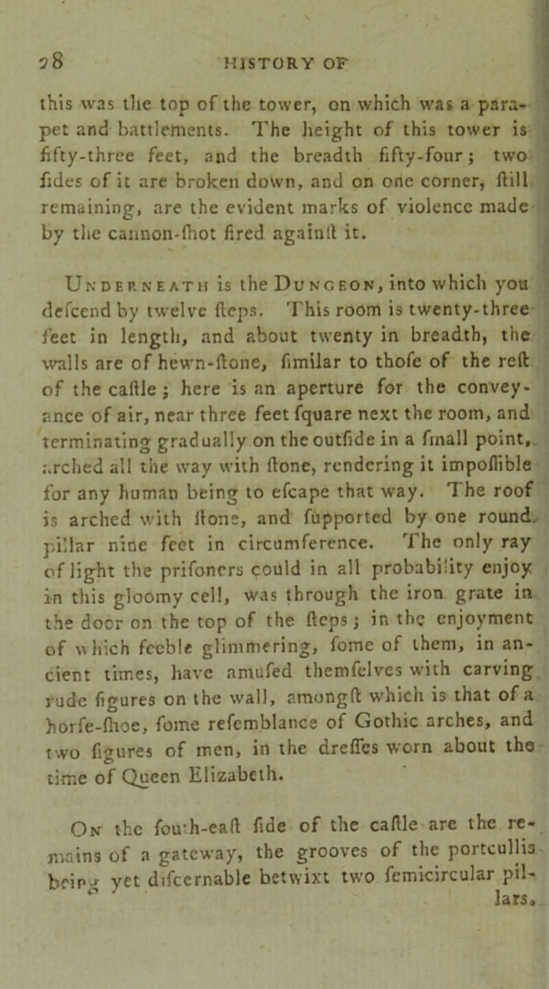 this was the top of the tower, on which was a para- pet and battlements. The height of this tower is fifty-three feet, and the breadth fifty-four; two fides of it are broken down, and on one corner, flill remaining, are the evident marks of violence made by the cannon-fhot fired againlt it. Underneath is the Dungeon, into which you defccnd by twelve flops. This room is twenty-three feet in length, and about twenty in breadth, the walls are of hewn-ilone, fimilar to thofe of the reft of the caflle; here is an aperture for the convey- ance of air, near three feet fquare next the room, and terminating gradually on the outfide in a fmall point, arched all the way with flone, rendering it impofiible for any human being to efcape that way. The roof is arched with Hone, and fupported by one round, pillar nine feet in circumference. The only ray of light the prifoners could in all probability enjoy in this gloomy cell, was through the iron grate in the door on the top of the fleps; in the enjoyment of which feeble glimmering, fome of them, in an- cient times, have amufed themfelvcs with carving rude figures on the wall, amongft which is that of a horfe-fhoe, fome refcmblance of Gothic arches, and two figures of men, in the dreffes worn about the O time of Queen Elizabeth. On the fou-h-eafl fide of the caflle are the re- mains of a gateway, the grooves of the portcullis heir * yet difccrnable betwixt two femicircular pil- lars.