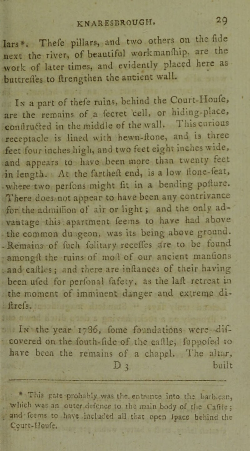 lars*. Thefe pillars, and two others on the fide next the river, of beautiful workmanfhip- are the work of later times, and evidently placed here as buttrell’es to ftrengthen the ancient wall. In a part of thefe ruins, behind the Court-Houfc, are the remains of a fecrct cell, or hiding-place, conilrudled in the middle of the wall, d his curious receptacle is lined with hewn-ilone, and is three feet four inches high, and two feet eight inches wide, and appears to have been more than twenty feet in length. At the fariheft end, is a low llone-feat, -where two perfons might fit in a bending pollure. There does not appear to have been any contrivance for the adiniifion of air or light; and the only ad- vantage this apartment feems to have had above the common du igeon. was its being above ground. -Remains of fucli folitary rcceffes are to be found amongil the ruins of moil of our ancient manfions and callles; and there are inflances of tiieir having been ufed for perfonal fafety, as the lail retreat in the moment of imminent danger and extreme di- itrefs. In the year 1786, fome foundations were dif- covered on the fouth-fide of the callle, fuppofed to have been the remains of a chapel. The altar, D 3 built * This gate probably was the. entrance into the barb.csn, which war an outer defence to the main body of the t'afile; and feems to have included all that open Ipace behind die Caurt-Houfe.