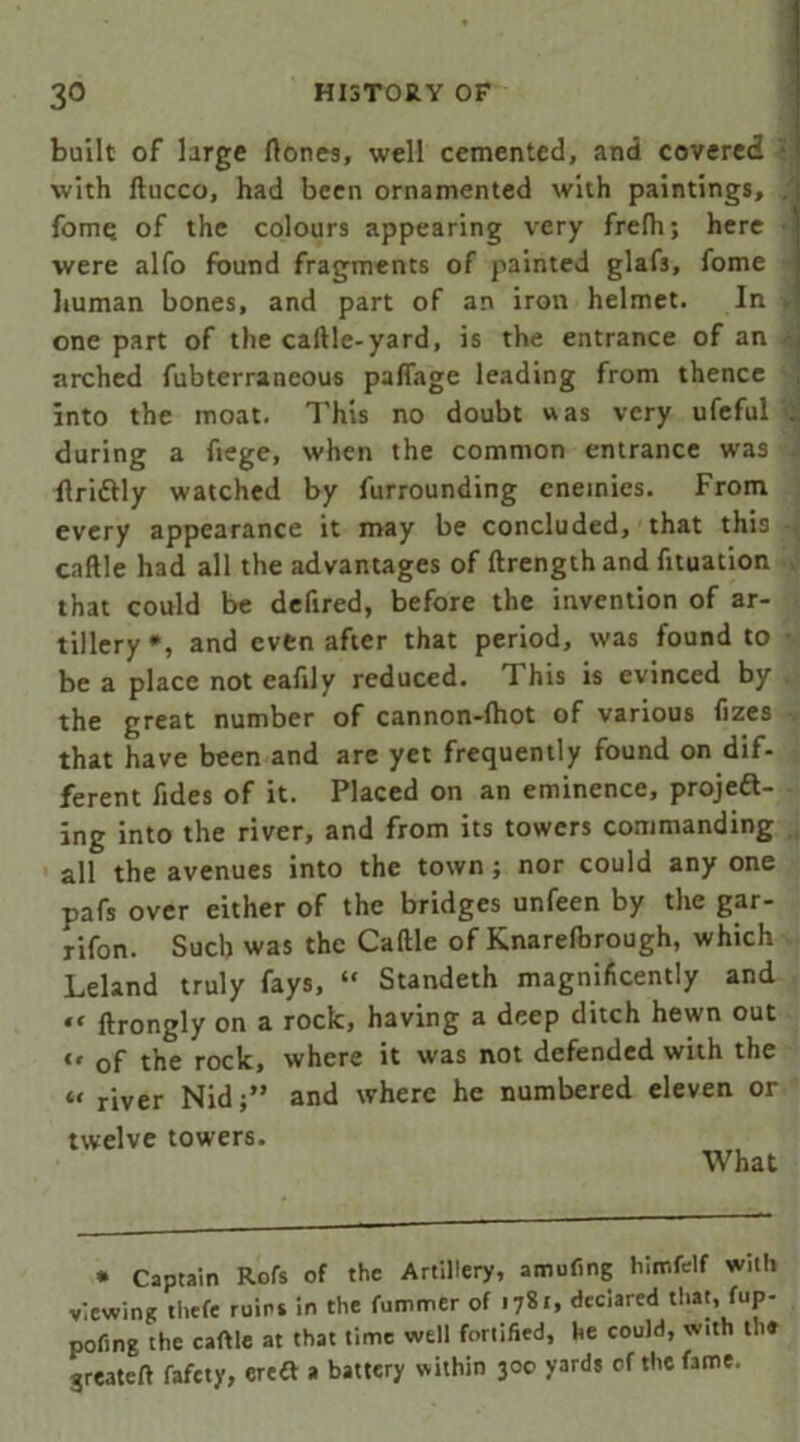built of large ftones, well cemented, and covered with ftucco, had been ornamented with paintings, fome of the colours appearing very frelh; here were alfo found fragments of painted glaf3, fome human bones, and part of an iron helmet. In one part of the caftle-yard, is the entrance of an -j arched fubterraneous paffage leading from thence into the moat. This no doubt was very ufeful . during a fiege, when the common entrance was ftriftly watched by furrounding enemies. From every appearance it may be concluded, that this caftle had all the advantages of ftrengthand fituation that could be defired, before the invention of ar- tillery *, and even after that period, was found to be a place not eafily reduced. This is evinced by the great number of cannon-lhot of various fizes • that have been and are yet frequently found on dif- ferent fides of it. Placed on an eminence, projeft- ing into the river, and from its towers commanding all the avenues into the town; nor could any one pafs over either of the bridges unfeen by the gar- rifon. Such was the Caftle of Knarelbrough, which Leland truly fays, “ Standeth magnificently and tt ftrongly on a rock, having a deep ditch hewn out “ of the rock, where it was not defended with the “ river Nidand where he numbered eleven or twelve towers. What * Captain Rofs of the Artillery, amufing himfeif with viewing tiiefe ruins in the fummer of 1781, declared that, fup- pofing the caftle at that time well fortified, he could, with the greateft fafety, ereft a battery within 300 yards of the fame.