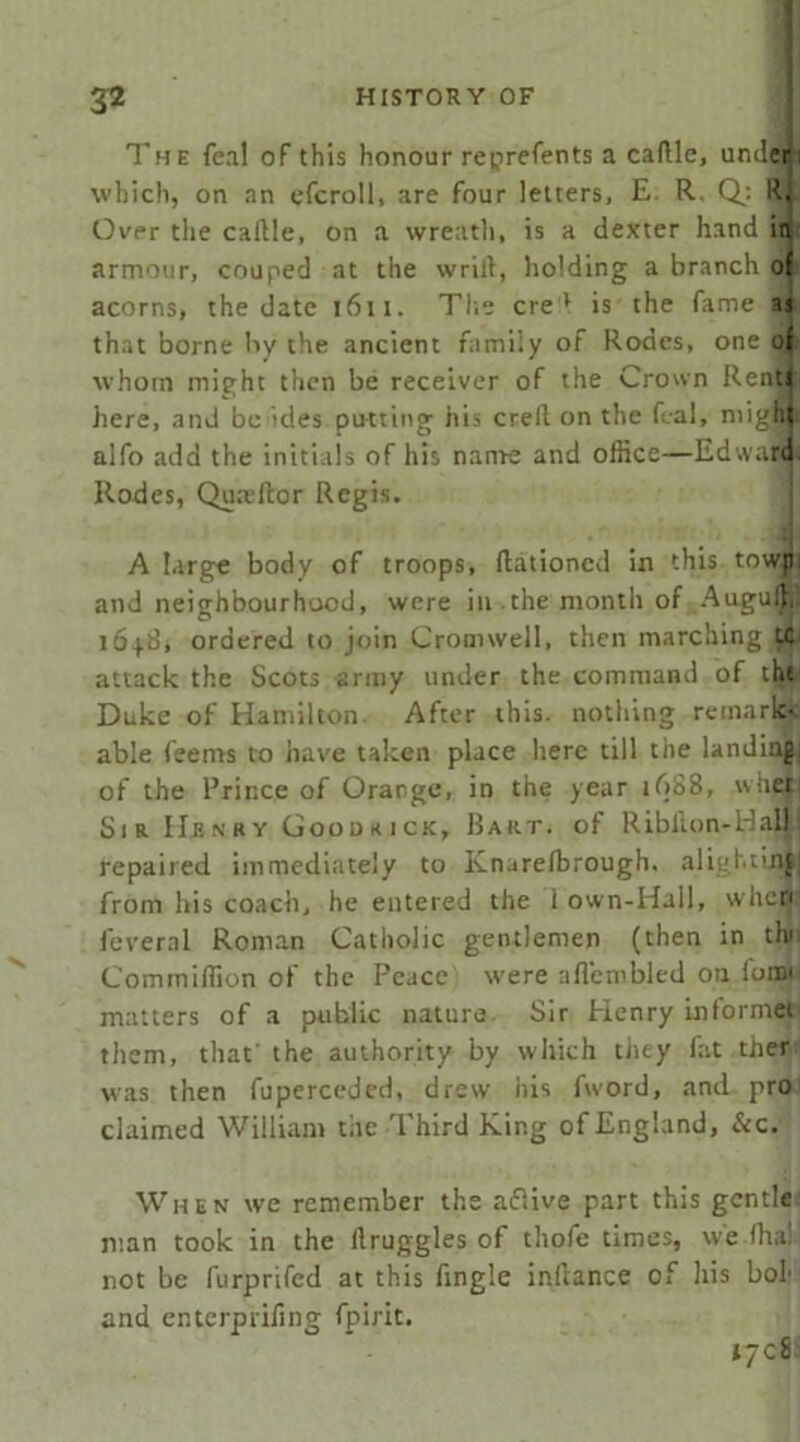 The fenl of this honour represents a caRle, under which, on an efcroll, are four letters, E R. Qj R. Over the caRle, on a wreath, is a dexter hand in armour, couped at the wriR, holding a branch of acorns, the date l6n. The ere1 is the fame as that borne by the ancient family of Rodes, one of whom might then be receiver of the Crown Rents here, and be ides putting his crell on the feal, mighj alfo add the initials of his name and office—Edwawl Rodes, QueeRor Regis. A large body of troops, Rationed in this towp and neighbourhood, were in the month of Augulpl i6|S, ordered to join Cromwell, then marching tc attack the Scots army under the command of the Duke of Hamilton. After this, nothing remark', able feems to have taken place here till the landing of the Prince of Orange, in the year 1688, wiier Sir IIenry Good kick, Bart, of Ribllon-Hall| repaired immediately to Knarelbrough, alighting from his coach, he entered the i own-Hall, when feveral Roman Catholic gentlemen (then in thi Commiffion of the Peace were aflenibled ou fom< matters of a public nature Sir Henry informet them, that’ the authority by which they fat ther was then fuperceded, drew his fword, and pro claimed William the Third King of England, &c. When we remember the aflive part this gentle man took in the flruggles of thofe times, vve (ha not be furprifed at this fingle inRance of his boh and enterprifing fpirit.