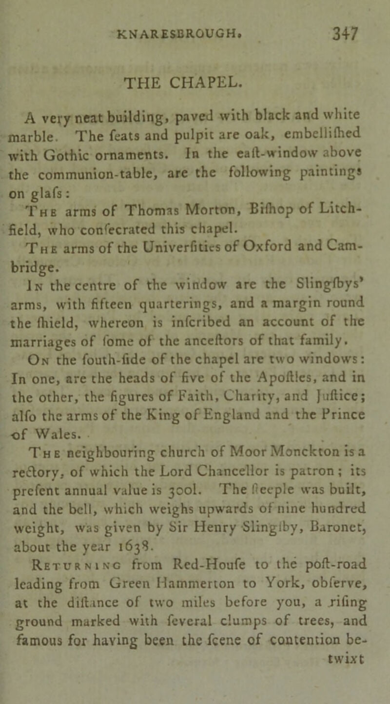 THE CHAPEL. A very neat building, paved with black and white marble. The feats and pulpit are oak, embellifhed with Gothic ornaments. In the call-window above the communion-table, are the following paintings on glafs: The arms of Thomas Morton, Bilhop of Litch- field, who confecrated this chapel. The arms of the Univerfitics of Oxford and Cam- bridge. In the centre of the window are the Slinglbys* arms, with fifteen quarterings, and a margin round the fhield, whereon is infcribed an account of the marriages of fome of the anceftors of that family. On the fouth-lide of the chapel are two windows: In one, are the heads of five of the Apollies, and in the other, the figures of Faith, Charity, and Jufticc; alfo the arms of the King of England and the Prince of Wales. The neighbouring church of Moor Monckton is a rettory, of which the Lord Chancellor is patron ; its prcfent annual value is 300I. The f'eeple was built, and the bell, which w'eighs upwards of nine hundred weight, was given by Sir Henry Slingiby, Baronet, about the year 1638. Returning from Rcd-Houfe to the pod-road leading from Green Hammerton to York, obferve, at the dillance of two miles before you, a rifing ground marked with feveral clumps of trees, and famous for having been the feene of contention be- twixt