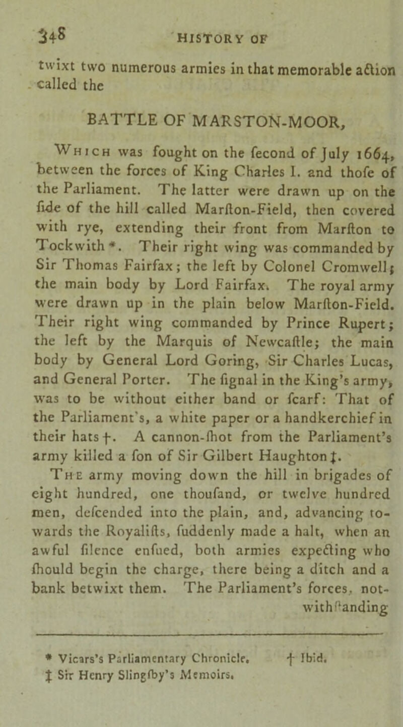 $4s twixt two numerous armies in that memorable aftion called the BATTLE OF MARSTON-MOOR, Which was fought on the fecond of July 1664, between the forces of King Charles I. and thofe of the Parliament. The latter were drawn up on the fide of the hill called Marllon-Field, then covered with rye, extending their front from Marfton to Tockwith*. Their right wing was commanded by Sir Thomas Fairfax; the left by Colonel Cromwell; the main body by Lord Fairfax, The royal army were drawn up in the plain below Marllon-Field. Their right wing commanded by Prince Rupert; the left by the Marquis of Newcaftle; the main body by General Lord Goring, Sir Charles Lucas, and General Porter. The fignal in the King’s army, wras to be without either band or fcarf: That of the Parliament's, a white paper ora handkerchief in their hatsf. A cannon-lhot from the Parliament’s army killed a fon of Sir Gilbert HaughtonJ;. The army moving down the hill in brigades of eight hundred, one thoufand, or twelve hundred men, defeended into the plain, and, advancing to- wards the Royalilts, fuddenly made a halt, when an awful filence enfued, both armies expeding who fhould begin the charge, there being a ditch and a bank betwixt them. The Parliament’s forces, not- w’ithftanding * Vicars’s Parliamentary Chronicle. f Ibid.
