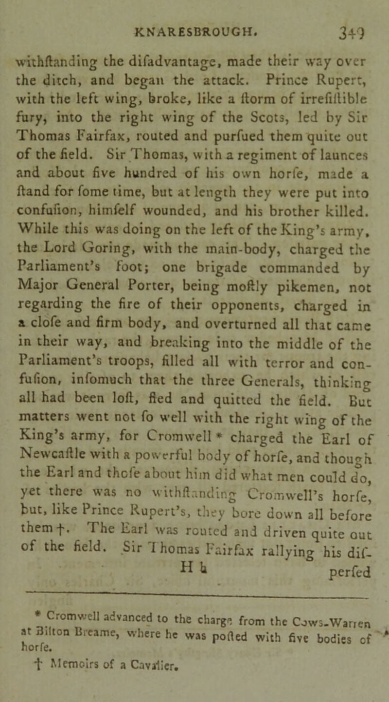withftanding the difadvantage, made their way over the ditch, and began the attack. Prince Rupert, with the left wing, broke, like a ftorm of irrefillible fury, into the right wing of the Scots, led by Sir Thomas Fairfax, routed and purfued them quite out of the field. Sir Thomas, with a regiment of launces and about five hundred of his own horfe, made a ftand for fome time, but at length they were put into confufion, himfelf wounded, and his brother killed. While this was doing on the left of the King’s army, the Lord Goring, with the main-body, charged the Parliament’s foot; one brigade commanded by Major General Porter, being moftly pikemen, not regarding the fire of their opponents, charged in a clofe and firm body, and overturned all that came in their way, and breaking into the middle of the Parliament’s troops, filled all with terror and con- fufion, infomuch that the three Generals, thinking all had been loft, fled and quitted the field. But matters went not fo well with the right wing of the King’s army, for Cromwell* charged the Earl of Newcaftle with a powerful body of horfe, and though the Earl and thefe about him did what men could do, yet there was no withftanding Cromwell’s horfe, but, like Prince Rupert’s, they bore down all before themf. The Earl was routed and driven quite out of the field. Sir I homas Fairfax rallying his dif- ^ k perfed * Cromwell advanced to the charge from the Cows-Warien at Bilton Breamc, where he was ported with five bodies of horfe, ■f Memoirs of a Cavalier,