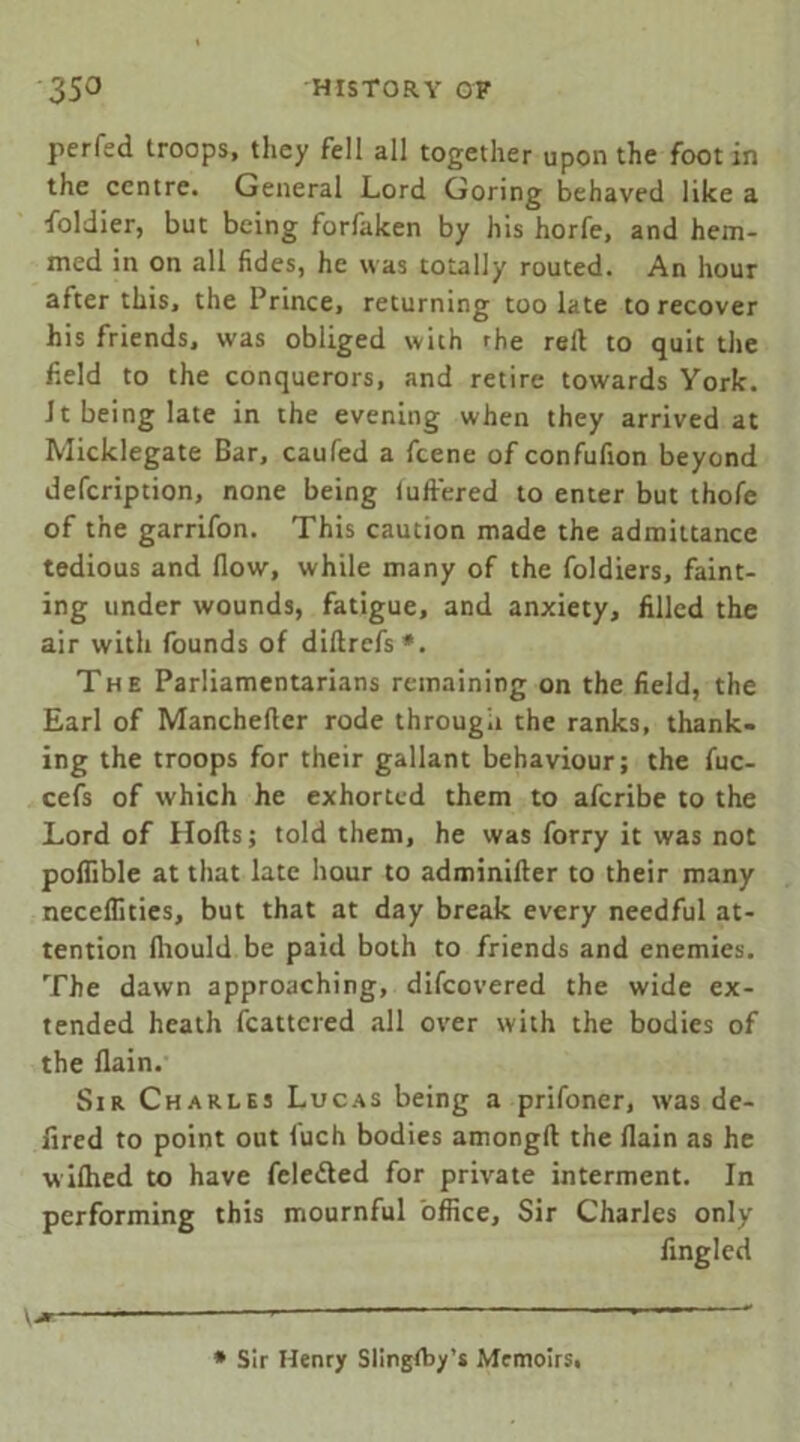 perfed troops, they fell all together upon the foot in the centre. General Lord Goring behaved like a foldier, but being forfaken by his horfe, and hem- med in on all fides, he was totally routed. An hour after this, the Prince, returning too late to recover his friends, was obliged with rhe red to quit the held to the conquerors, and retire towards York. Jt being late in the evening when they arrived at Micklegate Bar, caufed a feene of confufion beyond defeription, none being iuft'ered to enter but thofe of the garrifon. This caution made the admittance tedious and flow, while many of the foldiers, faint- ing under wounds, fatigue, and anxiety, filled the air with founds of diflrefs*. The Parliamentarians remaining on the field, the Earl of Mancheder rode through the ranks, thank- ing the troops for their gallant behaviour; the fuc- cefs of which he exhorted them to aferibe to the Lord of Hods; told them, he was forry it was not poflible at that late hour to adminider to their many neceflities, but that at day break every needful at- tention fliould be paid both to friends and enemies. The dawn approaching, difeovered the wide ex- tended heath fcattcred all over with the bodies of the flain. Sir Charles Lucas being a prifoner, was de- fired to point out fuch bodies amongd the flain as he wiflied to have fele&ed for private interment. In performing this mournful office. Sir Charles only Angled