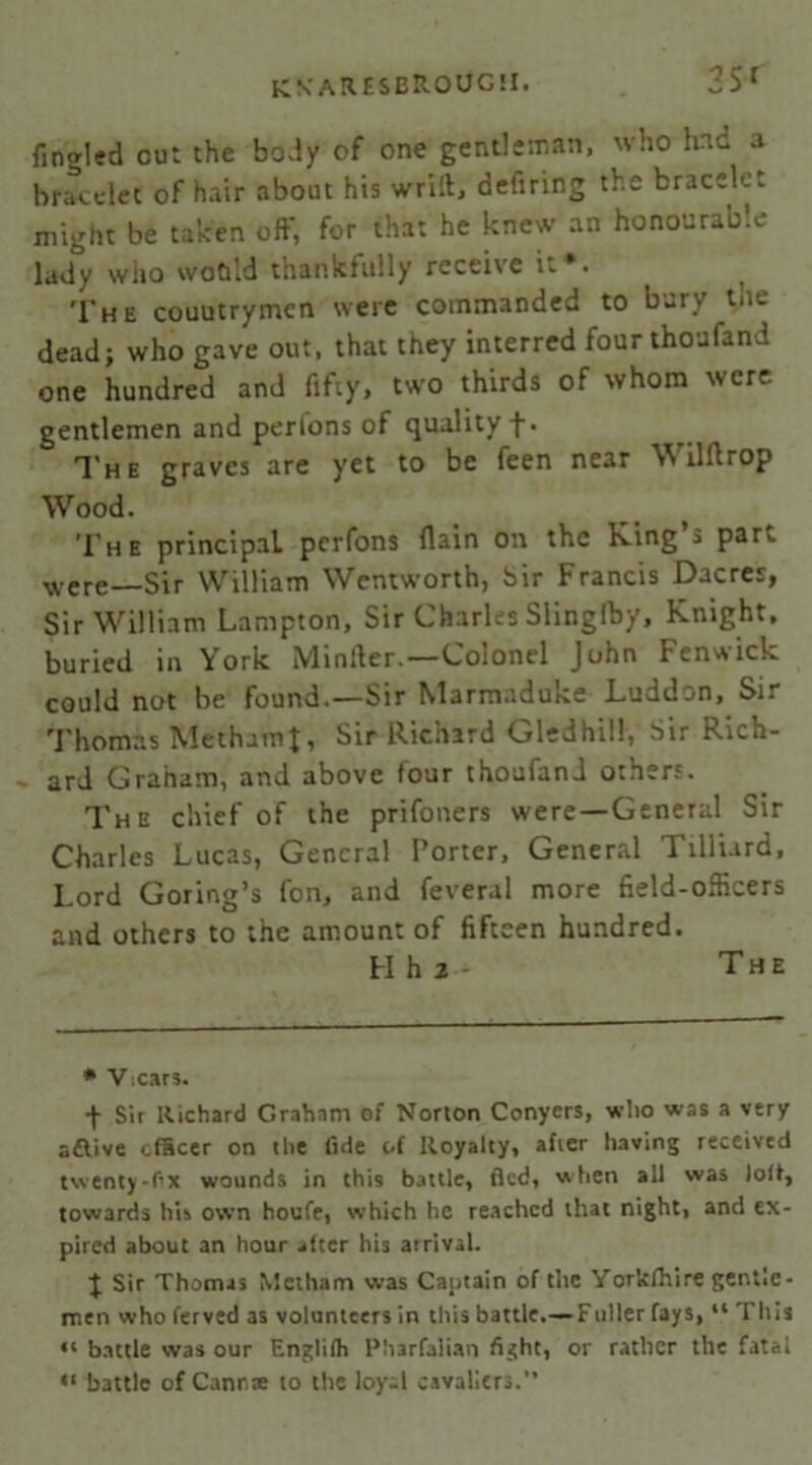 fCKARESEROUG!!. 35* fingled out the body of one gentleman, who had a bracelet of hair about his wrill, defiring the bracelet might be taken off, for that he knew an honourable lady wiio woCiId thankfully receive it*. ^ The couutrymcn were commanded to bury the dead; who gave out, that they interred fourthoufand one hundred and fifty, two thirds of whom were gentlemen and perlons of quality f. The graves are yet to be feen near Wilftrop Wood. The principal pcrfons (lain on the King a par,, were—Sir William Wentworth, Sir Francis Dacres, Sir William Lampton, Sir Charles Slinglby, Knight, buried in York Minller.—Colonel John Fenwick could not be found.—Sir Marmaduke Luddon, Sir Thomas MethamJ, Sir Richard Gledhill, Sir Rich- ard Graham, and above four thoafand others. The chief of the prifoners were—General Sir Charles Lucas, General Porter, General Tilliard, Lord Goring’s fon, and feveral more field-officers and others to the amount of fifteen hundred. FI h 2 - The * Vxar3. + Sir Richard Graham of Norton Conyers, who was a very aflive officer on die fide of Royalty, after having received twenty-fix wounds in this battle, fled, when all was lolt, towards his own houfe, which he reached that night, and ex- pired about an hour alter his atrivsl. } Sir Thomas Medians was Captain of the Yorkfltire gentle- men whoferved as volunteers in this battle.—Fuller fays, “ This “ battle was our Englilh Pharfalian fight, or rather the fatal <> battle of Canrae to the loy-1 cavaliers.