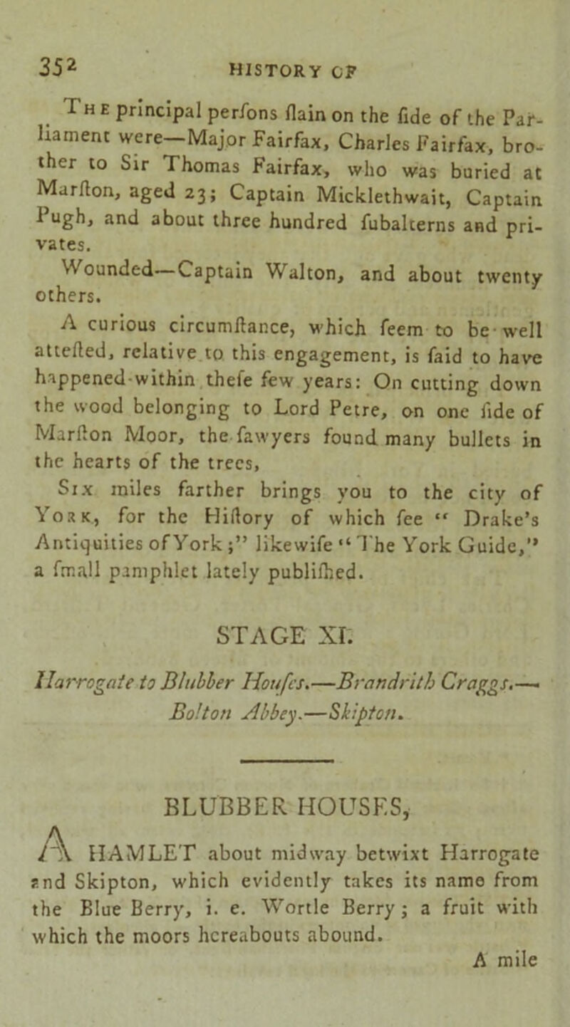 The principal perfons flain on the fide of the Par- liament were—Major Fairfax, Charles Fairfax, bro- ther to Sir Thomas Fairfax, who was buried at Marfion, aged 23; Captain Micklethwait, Captain 1 ugh, and about three hundred fubalterns and pri- vates. Wounded—Captain Walton, and about twenty others. A curious circumfiance, which feem to be well attefted, relative to this engagement, is faid to have happened within thefe few years: On cutting down the wood belonging to Lord Petre, on one fide of Marfion Moor, the fawyers found many bullets in the hearts of the trees, Six miles farther brings you to the city of York, for the Hifiory of which fee “ Drake’s Antiquities ofYork j” likewife “ 1'he York Guide,” a fmall pamphlet lately publilhed. STAGE XI. Harrogate to Blubber Houfcs.—Brandrith Craggs.—■ Bolton Abbey.—Shipton. BLUBBER HOUSES, l\. HAMLET about midway betwixt Harrogate snd Skipton, which evidently takes its name from the Blue Berry, i. e. Wortle Berry; a fruit with which the moors hereabouts abound. A mile