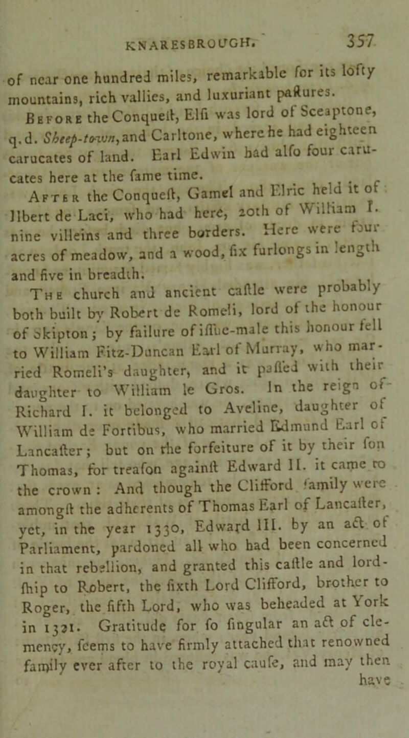 of near one hundred miles, remarkable for its lofty mountains, rich vallies, and luxuriant paftures. Before theConquell, Elfi was lord of Sceaptone, q.d. Sheep-tvwn,and Carltone, where he had eighteen carucates of land. Earl Edwin had alfo four caru- cates here at the fame time. . . After the Conqueft, Gamel and Elric held it of llbert de Laci, who had here, 20th of William 1. nine villeins and three borders. Here were four acres of meadow, and a wood, fix furlongs in lengt.i and five in breadth. The church and ancient caftle were probably both built by Robert de Romeli, lord of the honour of Skipton; by failure of ifliic-male this honour tell to William Fitz-Duncan Earl of Murray, who mar- ried Romeli’s daughter, and it pafled with their daughter to William le Gros. In the reign ci Richard 1. it belonged to Aveline, daughter of William de Fortibus, who married Edmund Earl ot Lancafter; but on rhe forfeiture of it by their fun Thomas, for treafon againft Edward II. it came ro the crown : And though the Clifford family were amonglt the adherents of Thomas Earl of Lancaiter, yet, in the year 1330, Edward III. by an acl ol Parliament, pardoned all who had been concerned in that rebellion, and granted this callle and lord- fhip to Robert, the fixth Lord Clifford, brother to Roger, the fifth Lord, who was beheaded at \ ork in 1331- Gratitude for fo fingular an aft of cle- mency, feems to have firmly attached that renowned family ever after to the royal caufe, and may then