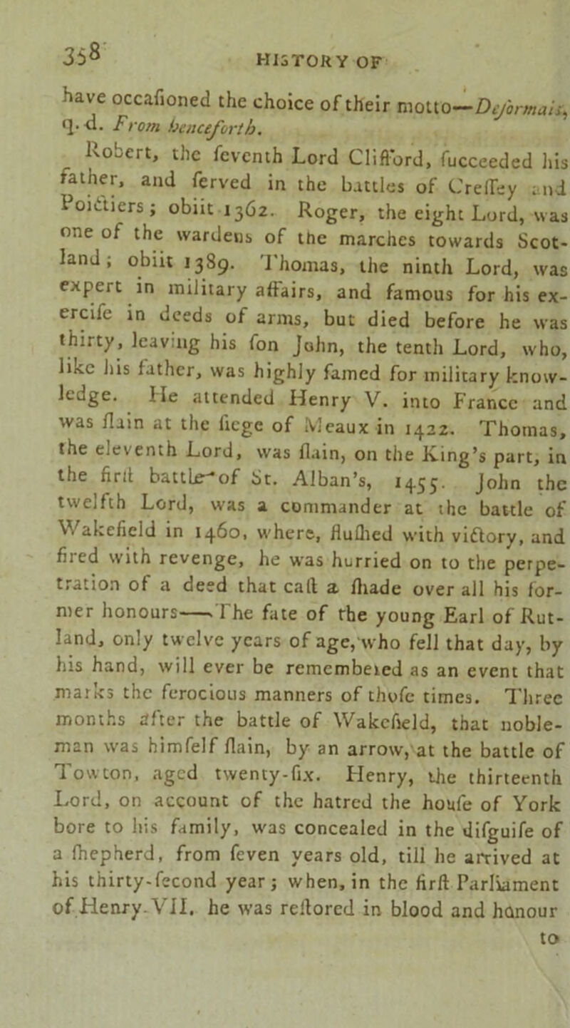 have occafioned the choice of their motto—Deformais, <].d. From henceforth. Robert, the fcvcnth Lord Clifiord, fucceeded Ids rather, and ferved in the battles of CrefTey and Poiaiers; obiit 1362. Roger, the eight Lord, was one of the wardens of the marches towards Scot- land ; obiit 1389. Thomas, the ninth Lord, was expert in military affairs, and famous for his ex- ercife in deeds of arms, but died before he was thirty, leaving his fon John, the tenth Lord, who, lin.c his father, was highly famed for military know- ledge. He attended Henry V. into f ranco and was flain at the liege of Meaux in 1422. Thomas, the eleventh Lord, was flain, on the King’s part, in the firit battle^of St. Alban’s, 1455. John the twelfth Lord, was a commander at the battle of Wakefield in 1460, where, fluflied with vidtory, and filed with revenge, he was hurried on to the perpe- tration of a deed that call a fliade over all his for- mer honours The fate of rbe young Earl of Rut- land, only twelve years of age, who fell that day, by his hand, will ever be remembeted as an event that marks the ferocious manners of thofc times. Three months after the battle of Wakefield, that noble- man was himfelf flain, by an arrow, at the battle of Towton, aged twenty-fix. Henry, the thirteenth Lord, on account of the hatred the houfe of York bore to his family, was concealed in the difguife of a fhepherd, from feven years old, till he arrived at his thirty-fecond year j when, in the firft Parliament of Henry. VII. he was reflored in blood and honour to