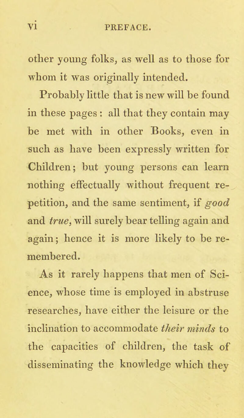 Other young folks, as well as to those for whom it was originally intended. Probably little that is new will be found in these pages : all that they contain may be met with in other Books, even in such as have been expressly written for Children; but young persons can learn nothing effectually without frequent re- petition, and the same sentiment, if good and true, will surely bear telling again and again; hence it is more likely to be re- membered. As it rarely happens that men of Sci- ence, whose time is employed in abstruse researches, have either the leisure or the inclination to accommodate their minds to the capacities of children, the task of disseminating the knowledge which they