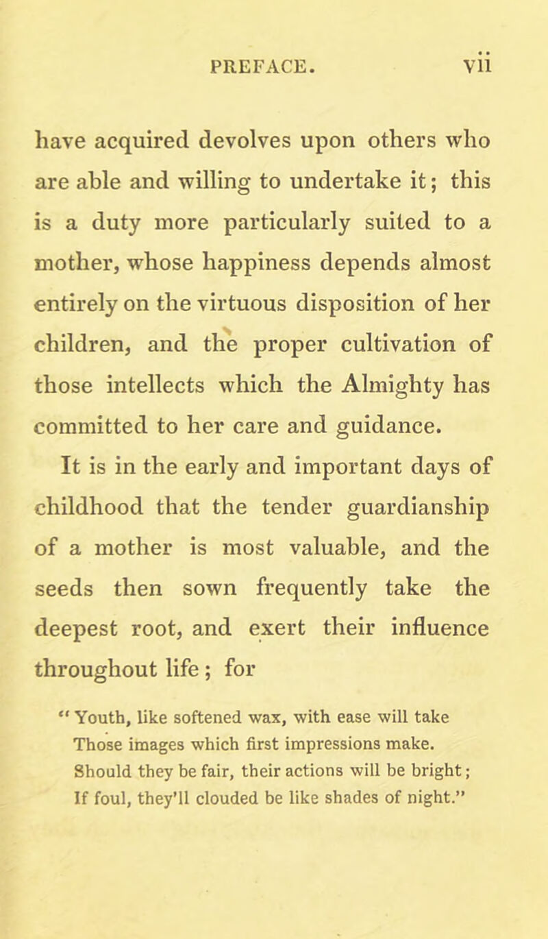 have acquired devolves upon others who are able and willing to undertake it; this is a duty more particularly suited to a mother, whose happiness depends almost entirely on the virtuous disposition of her children, and the proper cultivation of those intellects which the Almighty has committed to her care and guidance. It is in the early and important days of childhood that the tender guardianship of a mother is most valuable, and the seeds then sown frequently take the deepest root, and exert their influence throughout life; for  Youth, like softened wax, with ease will take Those images which first impressions make. Should they be fair, their actions will be bright; If foul, they'll clouded be like shades of night.”