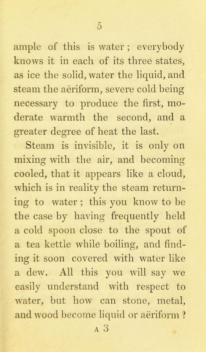 ample of this is water ; everybody knows it in each of its three states, as ice the solid, water the liquid, and steam the aeriform, severe cold being necessary to produce the first, mo- derate warmth the second, and a greater degree of heat the last. Steam is invisible, it is only on mixing with the air, and becoming cooled, that it appears like a cloud, which is in reality the steam return- ing to water ; this you know to be the case by having frequently held a cold spoon close to the spout of a tea kettle while boiling, and find- ing it soon covered with water like a dew. All this you will say we easily understand with respect to water, but how can stone, metal, and wood become liquid or aeriform ? A 3