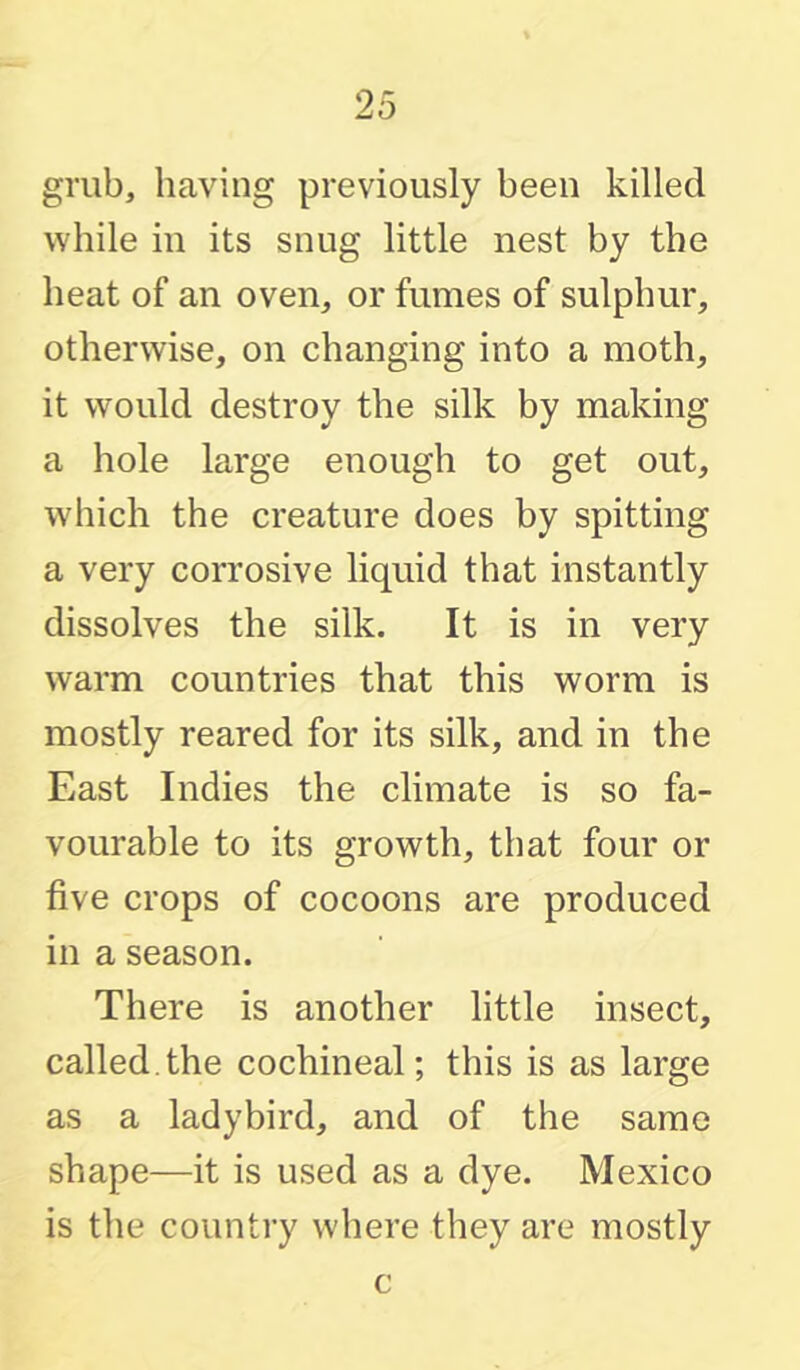 grub, having previously been killed while in its snug little nest by the heat of an oven, or fumes of sulphur, otherwise, on changing into a moth, it would destroy the silk by making a hole large enough to get out, which the creature does by spitting a very corrosive liquid that instantly dissolves the silk. It is in very warm countries that this worm is mostly reared for its silk, and in the East Indies the climate is so fa- vourable to its growth, that four or five crops of cocoons are produced in a season. There is another little insect, called.the cochineal; this is as large as a ladybird, and of the same shape—it is used as a dye. Mexico is the country where they are mostly c