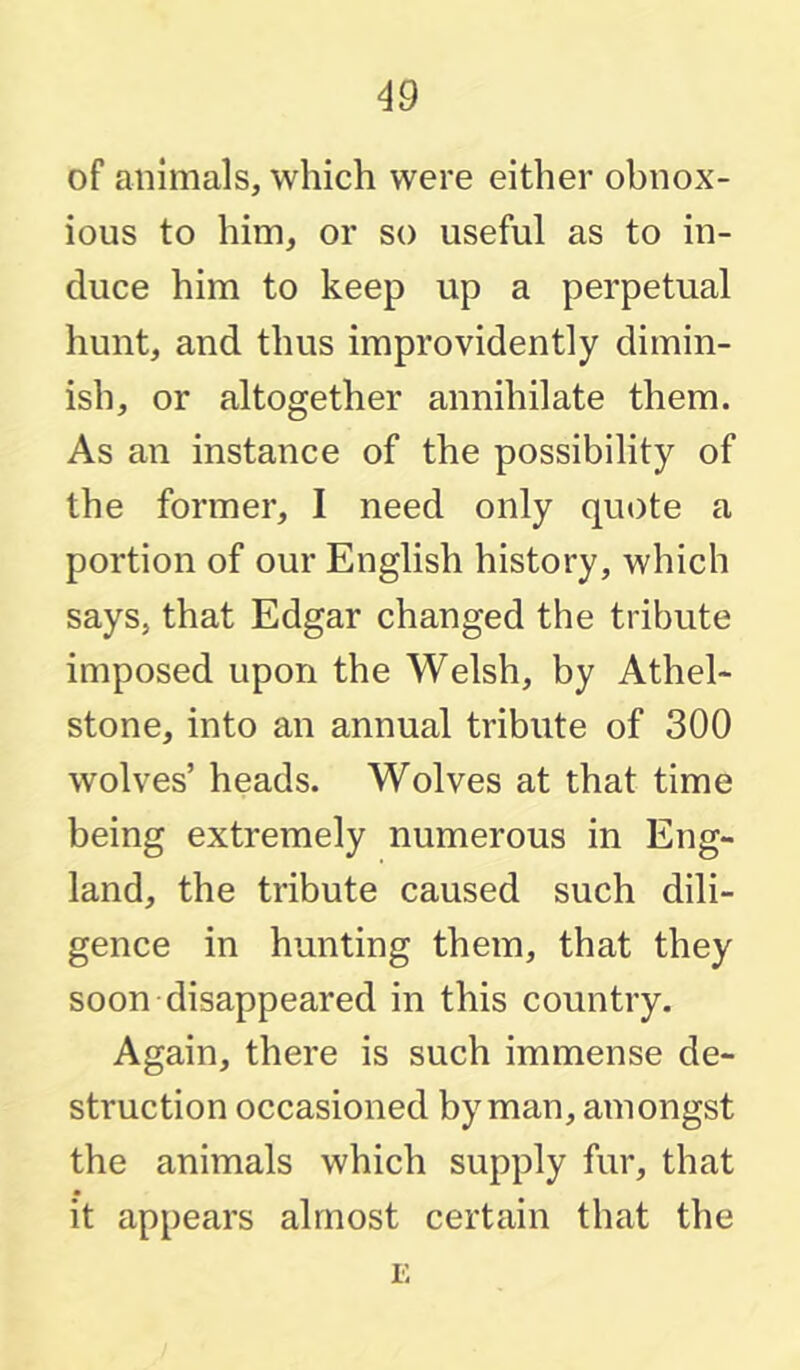 of animals, which were either obnox- ious to him, or so useful as to in- duce him to keep up a perpetual hunt, and thus improvidently dimin- ish, or altogether annihilate them. As an instance of the possibility of the former, I need only quote a portion of our English history, which says, that Edgar changed the tribute imposed upon the Welsh, by Athel- stone, into an annual tribute of 300 wolves’ heads. Wolves at that time being extremely numerous in Eng- land, the tribute caused such dili- gence in hunting them, that they soon disappeared in this country. Again, there is such immense de- struction occasioned by man, amongst the animals which supply fur, that it appears almost certain that the E