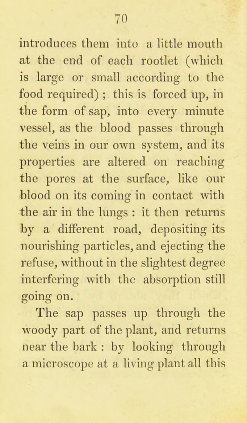 introduces them into a little mouth at the end of each rootlet (which is large or small according to the food required) ; this is forced up, in the form of sap, into every minute vessel, as the blood passes through the veins in our own svstem, and its properties are altered on reaching the pores at the surface, like our blood on its coming in contact with the air in the lungs : it then returns by a different road, depositing its nourishing particles, and ejecting the refuse, without in the slightest degree interfering with the absorption still going on. The sap passes up through the woody part of the plant, and returns near the bark : by looking through a microscope at a living plant all this