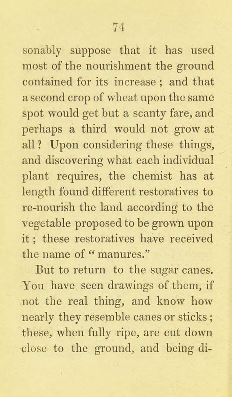 sonably suppose that it has used most of the nourisliment the ground contained for its increase ; and that a second crop of wheat upon the same spot would get but a scanty fare, and perhaps a third would not grow at all ? Upon considering these things, and discovering what each individual plant requires, the chemist has at length found different restoratives to re-nourish the land according to the vegetable proposed to be grown upon it; these restoratives have received the name of manures.” But to return to the sugar canes. You have seen drawings of them, if not the real thing, and know how nearly they resemble canes or sticks; these, when fully ripe, are cut down close to the ground, and being di-