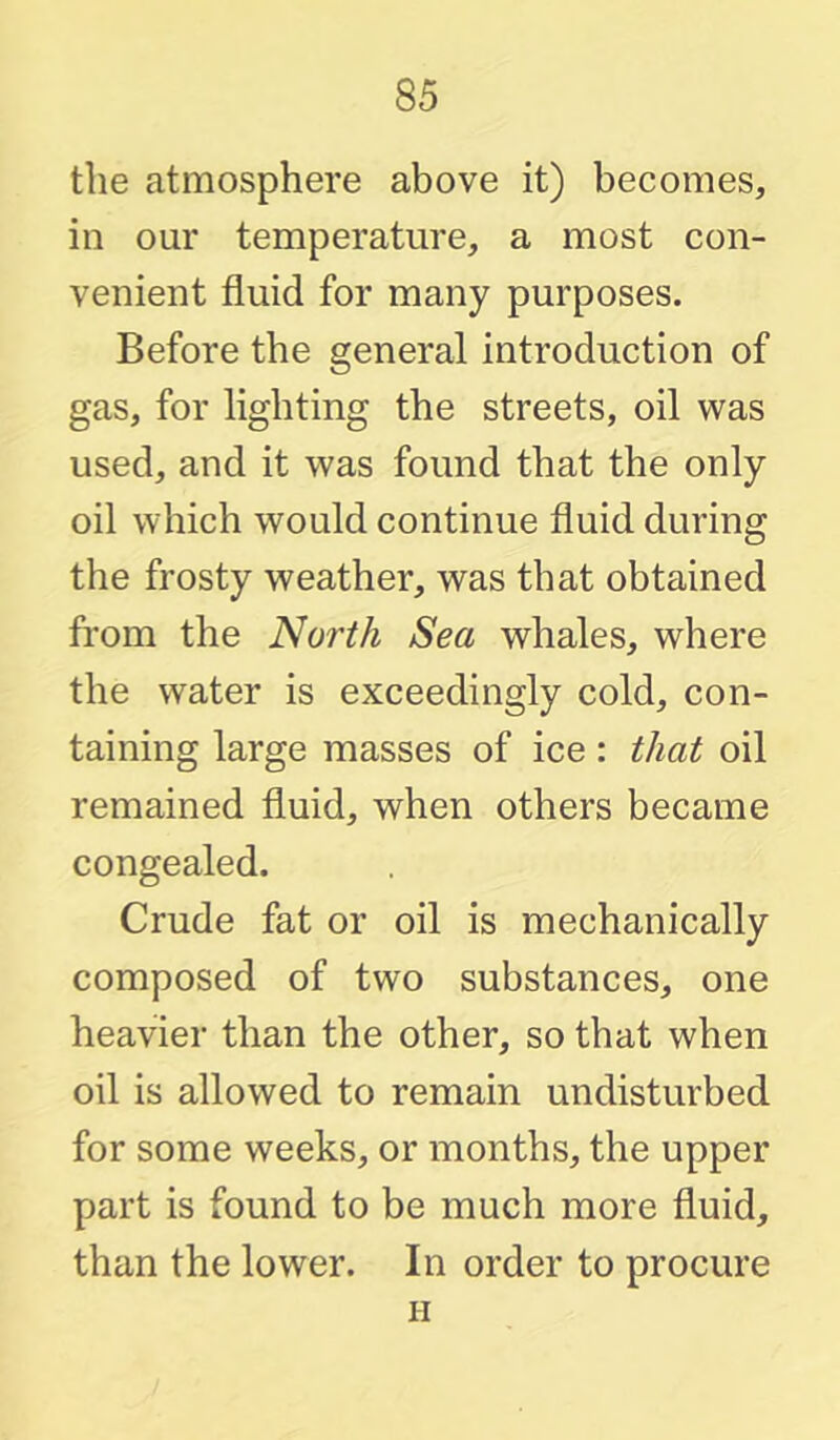 the atmosphere above it) becomes, in our temperature, a most con- venient fluid for many purposes. Before the general introduction of gas, for lighting the streets, oil was used, and it was found that the only oil which would continue fluid during the frosty weather, was that obtained from the North Sea whales, where the water is exceedingly cold, con- taining large masses of ice: that oil remained fluid, when others became congealed. Crude fat or oil is mechanically composed of two substances, one heavier than the other, so that when oil is allowed to remain undisturbed for some weeks, or months, the upper part is found to be much more fluid, than the lower. In order to procure H