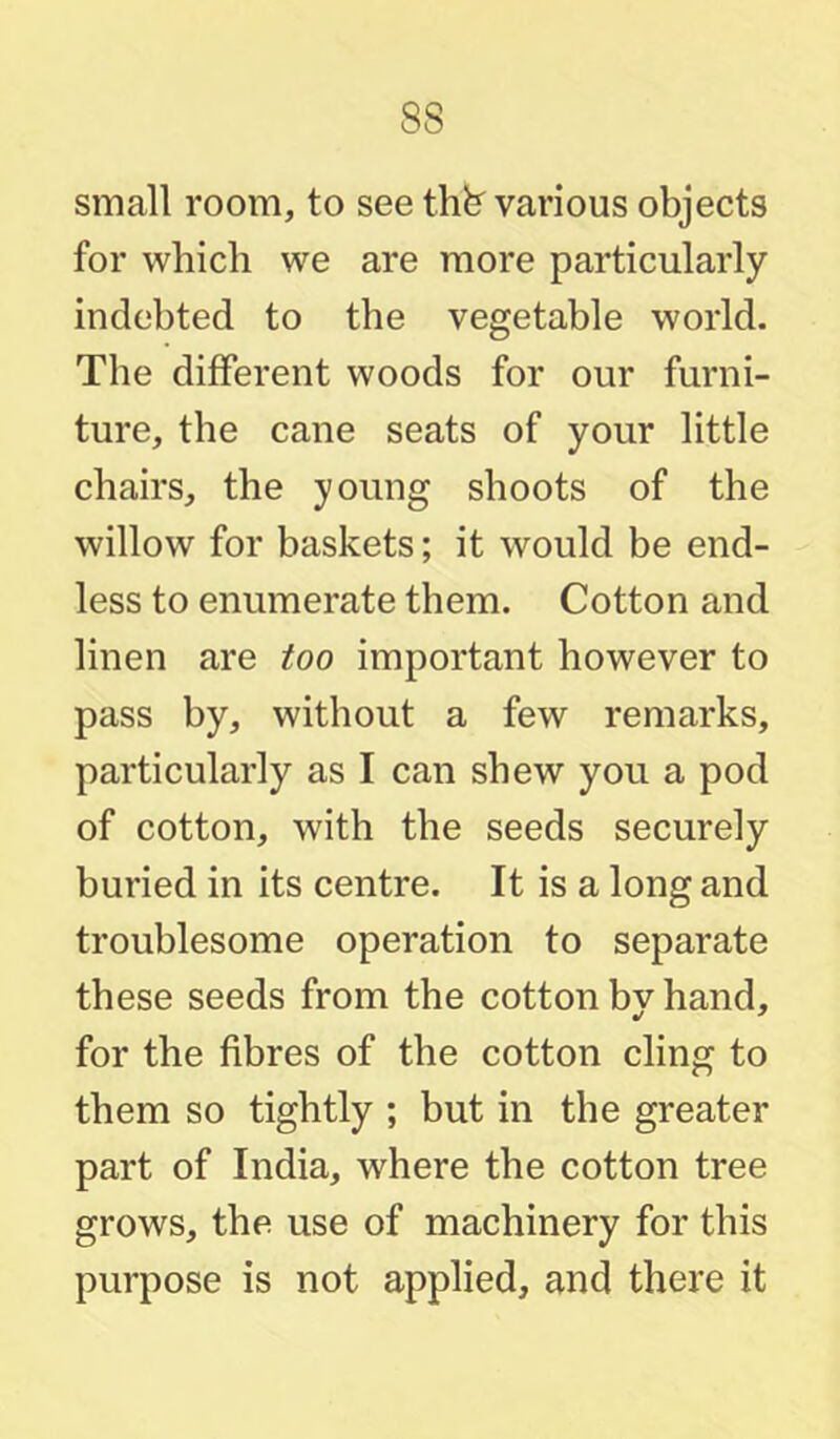 small room, to see thfe^ various objects for which we are more particularly indebted to the vegetable world. The different woods for our furni- ture, the cane seats of your little chairs, the young shoots of the willow for baskets; it would be end- less to enumerate them. Cotton and linen are too important however to pass by, without a few remarks, particularly as I can shew you a pod of cotton, with the seeds securely buried in its centre. It is a long and troublesome operation to separate these seeds from the cotton bv hand, for the fibres of the cotton cling to them so tightly ; but in the greater part of India, where the cotton tree grows, the use of machinery for this purpose is not applied, and there it