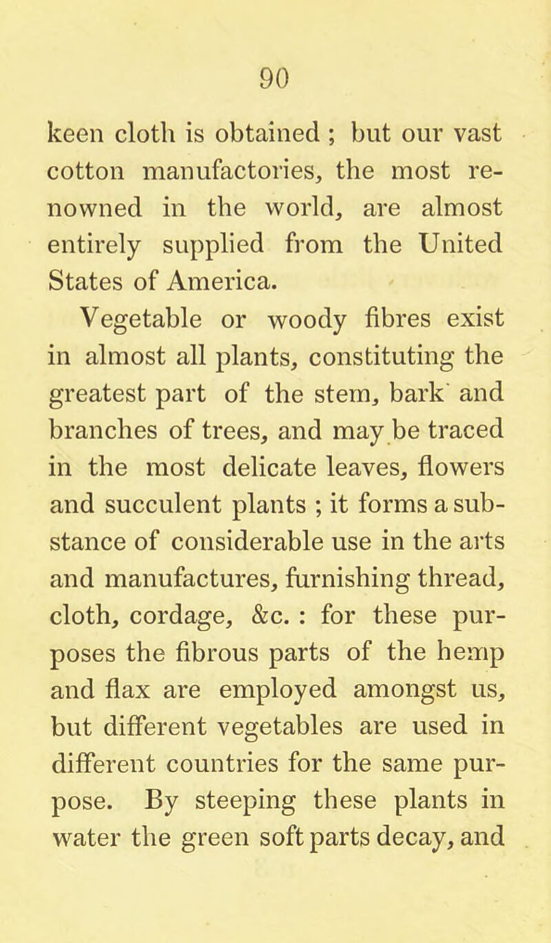 keen cloth is obtained ; but our vast cotton manufactories, the most re- nowned in the world, are almost entirely supplied from the United States of America. Vegetable or woody fibres exist in almost all plants, constituting the greatest part of the stem, bark and branches of trees, and may be traced in the most delicate leaves, flowers and succulent plants ; it forms a sub- stance of considerable use in the arts and manufactures, furnishing thread, cloth, cordage, &c. : for these pur- poses the fibrous parts of the hemp and flax are employed amongst us, but different vegetables are used in different countries for the same pur- pose. By steeping these plants in water the green soft parts decay, and