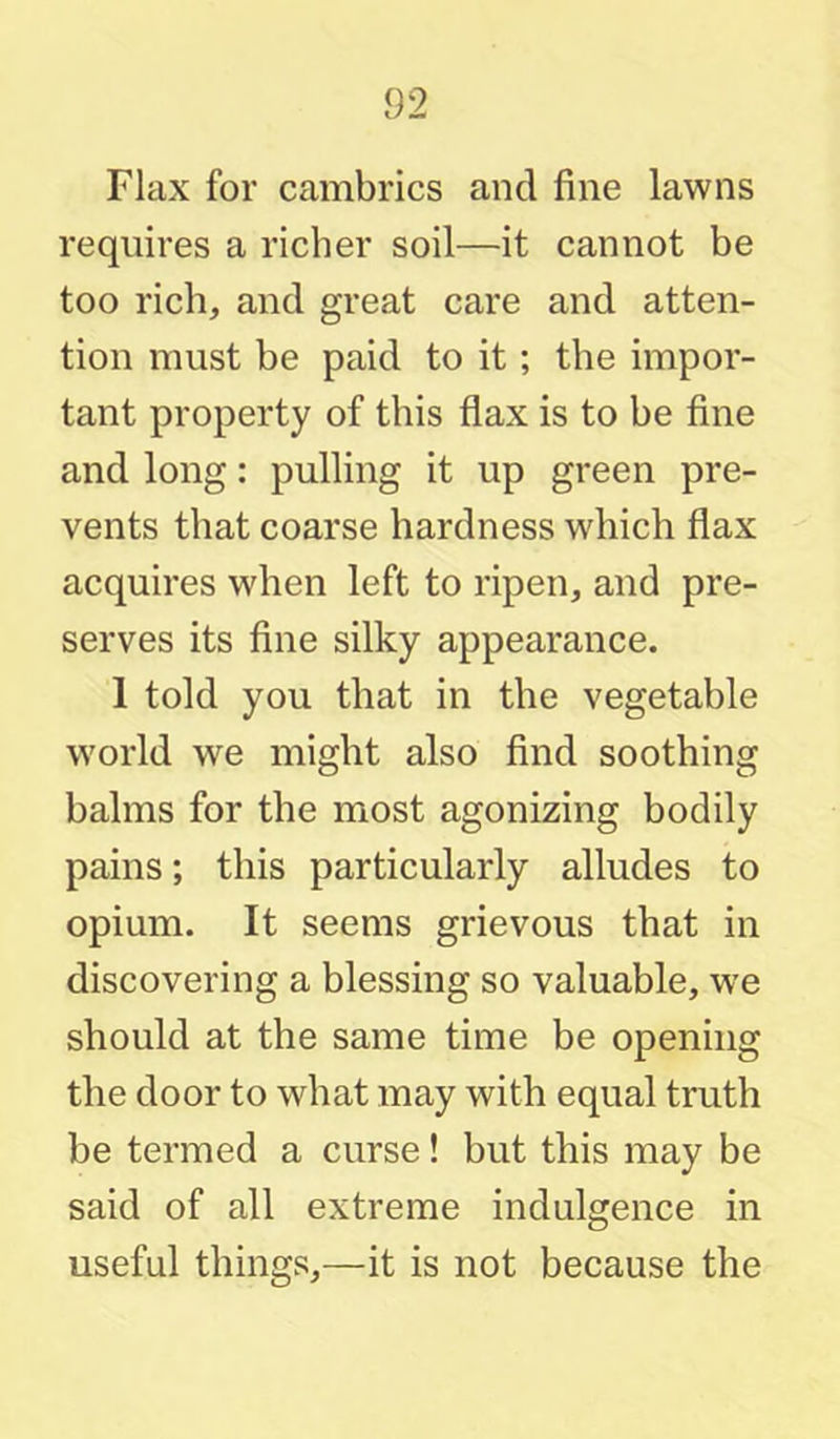 Flax for cambrics and fine lawns requires a richer soil—it cannot be too rich, and great care and atten- tion must be paid to it; the impor- tant property of this flax is to be fine and long: pulling it up green pre- vents that coarse hardness which flax acquires when left to ripen, and pre- serves its fine silky appearance. 1 told you that in the vegetable w'orld we might also find soothing balms for the most agonizing bodily pains; this particularly alludes to opium. It seems grievous that in discovering a blessing so valuable, we should at the same time be opening the door to what may with equal truth be termed a curse! but this may be said of all extreme indulgence in useful things,—it is not because the