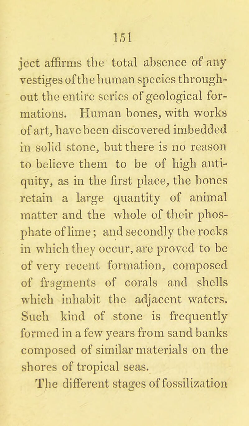 ject affirms the total absence of any vestiges of the human species through- out the entire series of geological for- mations. Human bones, with works of art, have been discovered imbedded in solid stone, but there is no reason to believe them to be of high anti- quity, as in the first place, the bones retain a large quantity of animal matter and the whole of their phos- phate of lime; and secondly the rocks in which they occur, are proved to be of very recent formation, composed of fragments of corals and shells which inhabit the adjacent waters. Such kind of stone is frequently formed in a few years from sand banks composed of similar materials on the shores of tropical seas. Tlie different stages of fossilization