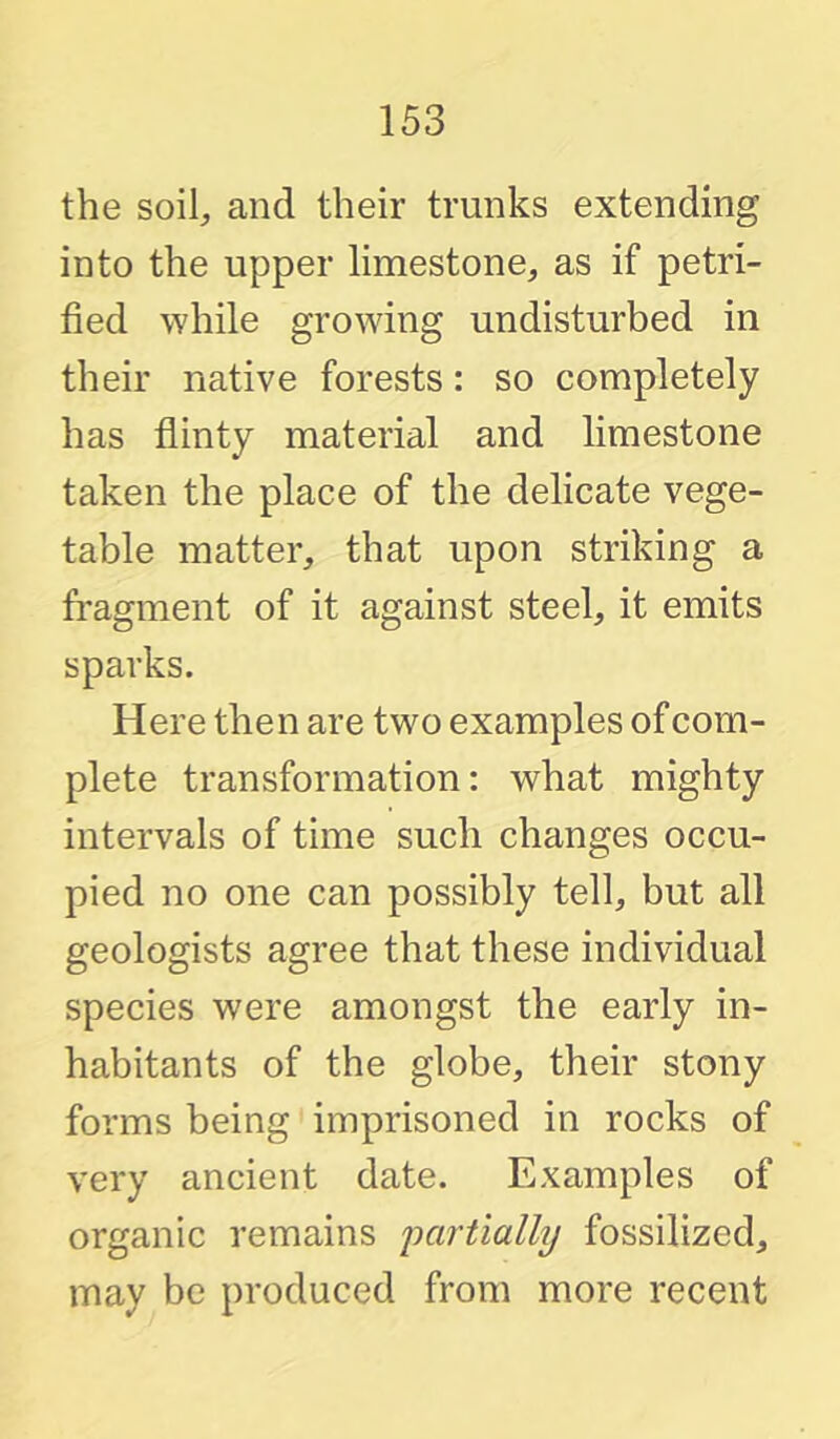 the soil;, and their trunks extending into the upper limestone^ as if petri- fied while growing undisturbed in their native forests: so completely has flinty material and limestone taken the place of the delicate vege- table matter, that upon striking a fi'agment of it against steel, it emits sparks. Here then are two examples of com- plete transformation: what mighty intervals of time such changes occu- pied no one can possibly tell, but all geologists agree that these individual species were amongst the early in- habitants of the globe, their stony forms being imprisoned in rocks of very ancient date. Examples of organic remains imrtially fossilized, may be produced from more recent