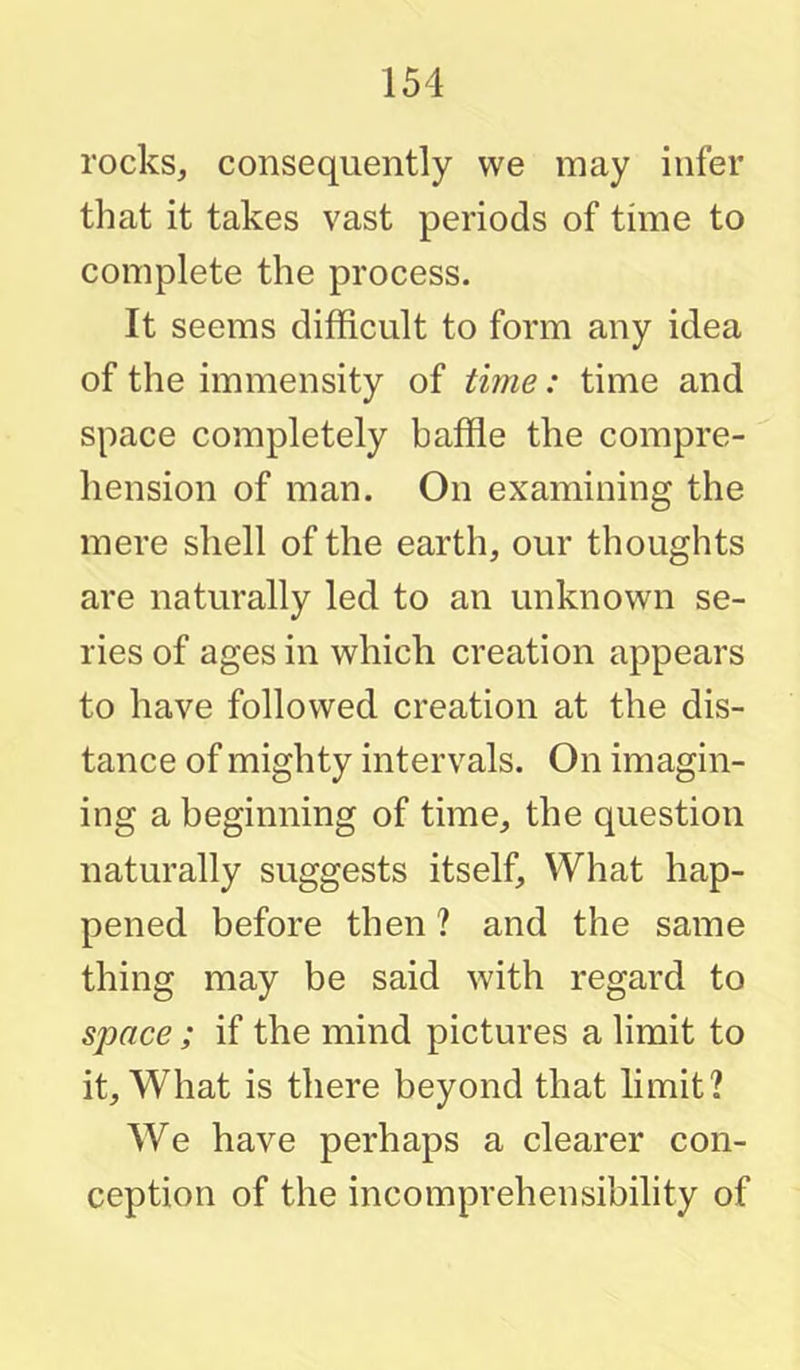 rocks, consequently vve may infer that it takes vast periods of time to complete the process. It seems difficult to form any idea of the immensity of time: time and space completely baffie the compre- hension of man. On examining the mere shell of the earth, our thoughts are naturally led to an unknown se- ries of ages in which creation appears to have followed creation at the dis- tance of mighty intervals. On imagin- ing a beginning of time, the question naturally suggests itself. What hap- pened before then ? and the same thing may be said with regard to space; if the mind pictures a limit to it. What is there beyond that limit? We have perhaps a clearer con- ception of the incomprehensibility of