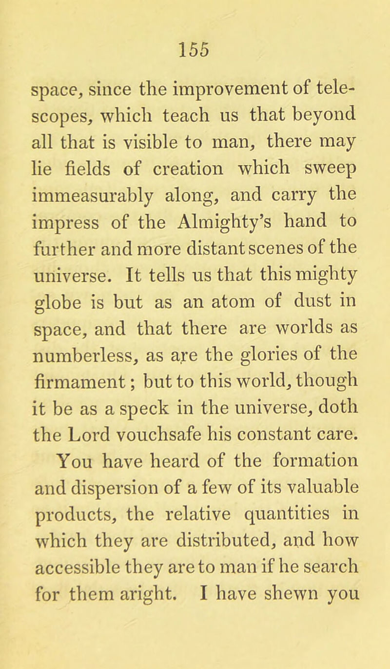 space, since the improvement of tele- scopes, which teach us that beyond all that is visible to man, there may lie fields of creation which sweep immeasurably along, and carry the impress of the Almighty’s hand to further and more distant scenes of the universe. It tells us that this mighty globe is but as an atom of dust in space, and that there are worlds as numberless, as are the glories of the firmament; but to this world, though it be as a speck in the universe, doth the Lord vouchsafe his constant care. You have heard of the formation and dispersion of a few of its valuable products, the relative quantities in which they are distributed, and how accessible they are to man if he search for them aright. I have shewn you