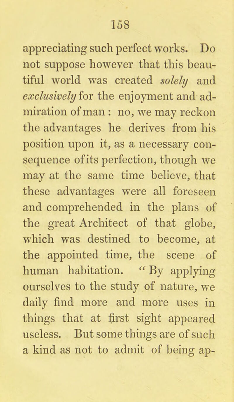 appreciating such perfect works. Do not suppose however that this beau- tiful world was created solely and exclusively ioY the enjoyment and ad- miration of man : no, we may reckon the advantages he derives from his position upon it, as a necessary con- sequence of its perfection, though we may at the same time believe, that these advantages were all foreseen and comprehended in the plans of the great Architect of that globe, which was destined to become, at the appointed time, the scene of human habitation. By applying ourselves to the study of nature, we daily find more and more uses in things that at first sight appeared useless. But some things are of such a kind as not to admit of being ap-