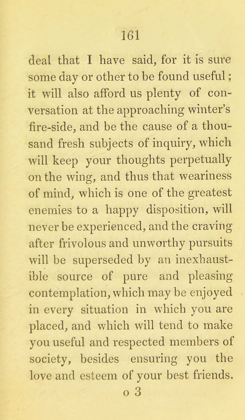 deal that I have said, for it is sure some day or other to be found useful; it will also afford us plenty of con- versation at the approaching winter’s fire-side, and be the cause of a thou- sand fresh subjects of inquiry, which will keep your thoughts perpetually on the wing, and thus that weariness of mind, which is one of the greatest enemies to a happy disposition, will never be experienced, and the craving after frivolous and unworthy pursuits will be superseded by an inexhaust- ible source of pure and pleasing contemplation, which may be enjoyed in every situation in which you are placed, and which will tend to make you useful and respected members of society, besides ensuring you the love and esteem of your best friends. o 3