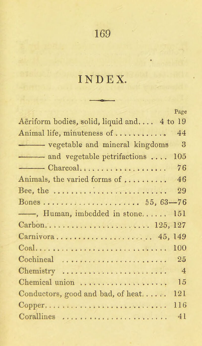 INDEX. Page Aeriform bodies, solid, liquid and.... 4 to 19 Animal life, minuteness of 44 vegetable and mineral kingdoms 3 and vegetable petrifactions .... 105 Charcoal 76 Animals, the varied forms of 46 Bee, the '. 29 Bones 55, 63—76 , Human, imbedded in stone 151 Carbon 125, 127 Carnivora 45, 149 Coal 100 Cochineal 25 Chemistry 4 Chemical union 15 Conductors, good and bad, of heat 121 Copper 116 Corallines 41