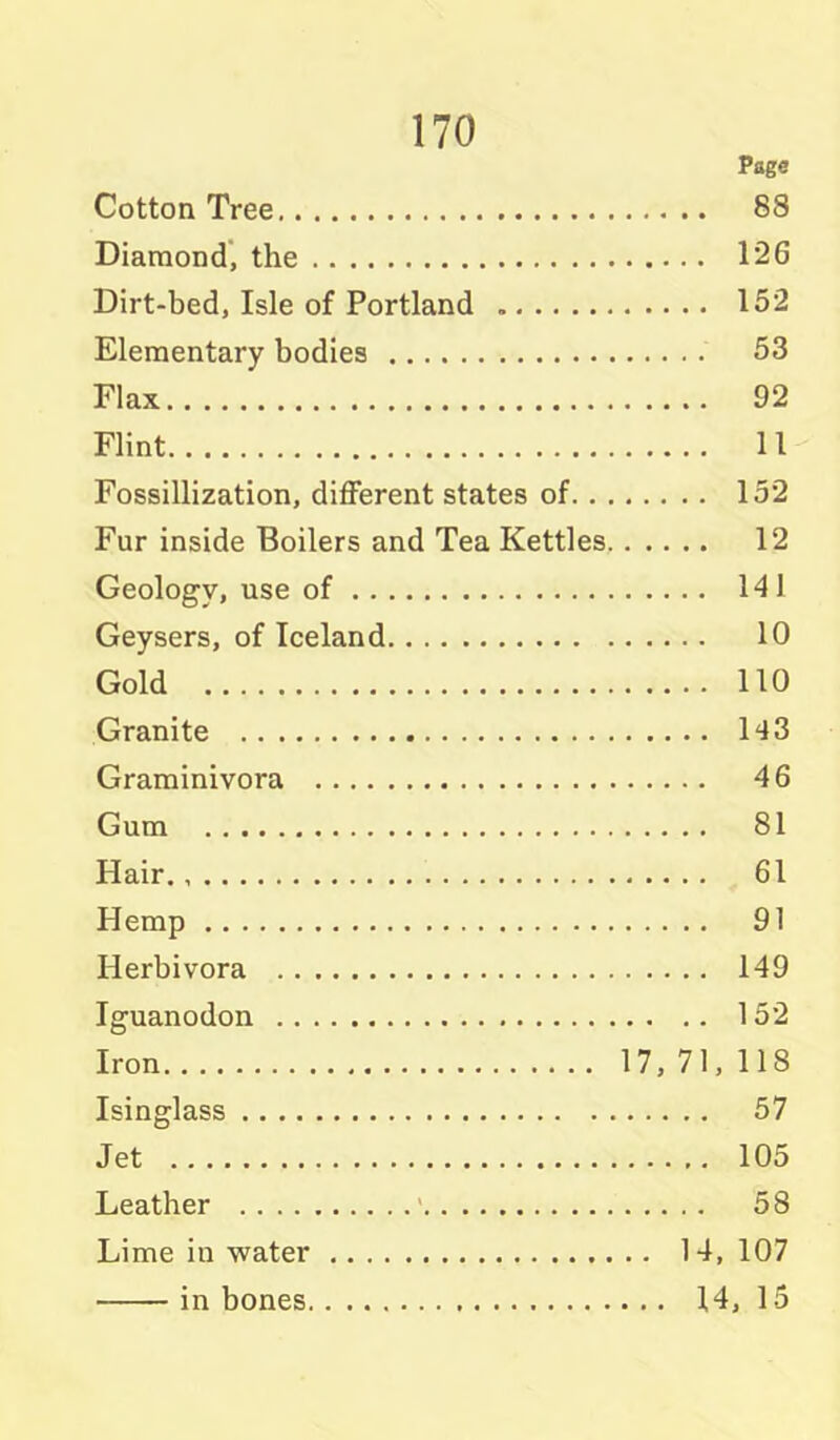 Page Cotton Tree 88 Diaraond', the 126 Dirt-bed, Isle of Portland 152 Elementary bodies 53 Flax 92 Flint 11 Fossillization, diflferent states of 152 Fur inside Boilers and Tea Kettles 12 Geology, use of 141 Geysers, of Iceland 10 Gold 110 Granite 143 Graminivora 46 Gum 81 Hair 61 Hemp 91 Herbivora 149 Iguanodon 152 Iron 17, 71, 118 Isinglass 57 Jet 105 Leather ' 58 Lime in water 14, 107 in bones 14, 15