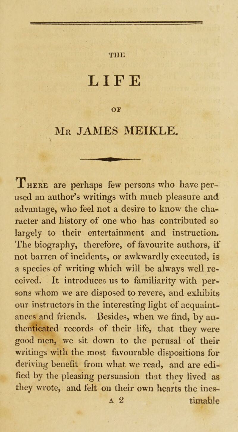 LIFE OF Mu JAMES MEIKLE. X here are perhaps few persons who have per- used an author’s writings with much pleasure and advantage, who feel not a desire to know the cha- racter and history of one who has contributed so largely to their entertainment and instruction. The biography, therefore, of favourite authors, if not barren of incidents, or awkwardly executed, is a species of writing which will be always well re- ceived. It introduces us to familiarity with per- sons whom we are disposed to revere, and exhibits our instructors in the interesting light of acquaint- ances and friends. Besides, when we find, by au- thenticated records of their life, that they were good men, we sit down to the perusal of their writings with the most favourable dispositions for deriving benefit from what we read, and are edi- fied by the pleasing persuasion that they lived as they wrote, and felt on their own hearts the ines- a 2 timable