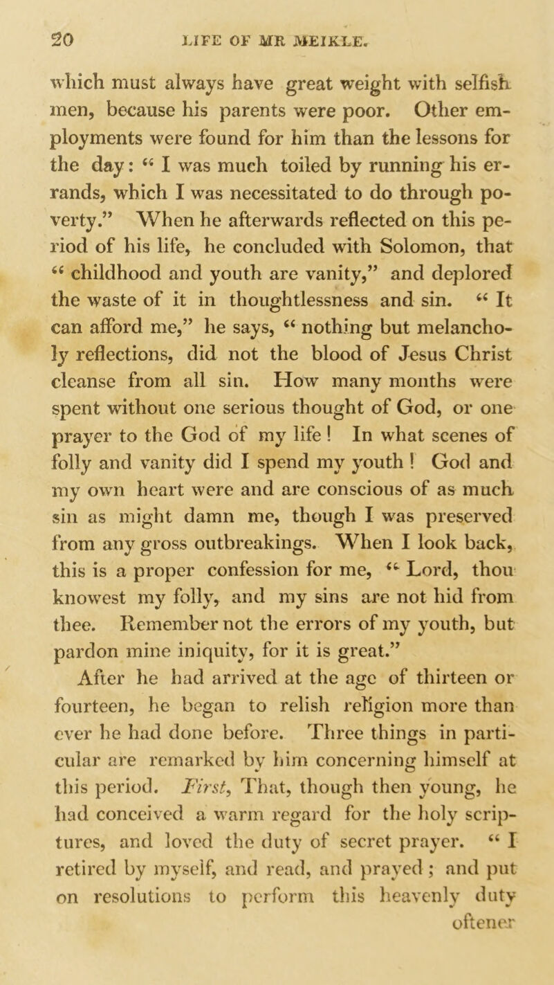 which must always have great weight with selfish men, because his parents were poor. Other em- ployments were found for him than the lessons for the day: <{ I was much toiled by running his er- rands, which I was necessitated to do through po- verty.” When he afterwards reflected on this pe- riod of his life, he concluded with Solomon, that 6( childhood and youth are vanity,” and deplored the waste of it in thoughtlessness and sin. “ It can afford me,” he says, “ nothing but melancho- ly reflections, did not the blood of Jesus Christ cleanse from all sin. How many months were spent without one serious thought of God, or one prayer to the God of my life! In what scenes of folly and vanity did I spend my youth ! God and my own heart were and are conscious of as much sin as might damn me, though I was preserved from any gross outbreakings. When I look back, this is a proper confession for me, Lord, thou knowest my folly, and my sins are not hid from thee. Remember not the errors of my youth, but pardon mine iniquity, for it is great.” After he had arrived at the age of thirteen or fourteen, he began to relish religion more than ever he had done before. Three things in parti- cular are remarked by him concerning himself at this period. First, That, though then young, he had conceived a warm regard for the holy scrip- tures, and loved the duty of secret prayer. “ I retired by myself, and read, and prayed ; and put on resolutions to perform tins heavenly duty oftener