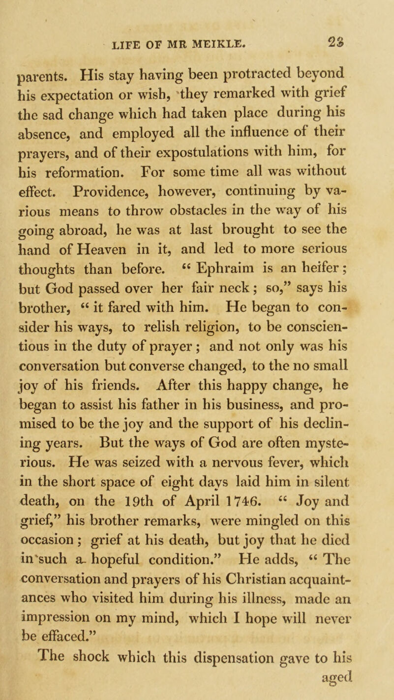 2S parents. His stay having been protracted beyond his expectation or wish, 'they remarked with grief the sad change which had taken place during his absence, and employed all the influence of their prayers, and of their expostulations with him, for his reformation. For some time all was without effect. Providence, however, continuing by va- rious means to throw obstacles in the way of his going abroad, he was at last brought to see the hand of Heaven in it, and led to more serious thoughts than before. “ Ephraim is an heifer; but God passed over her fair neck ; so,” says his brother, “ it fared with him. He began to con- sider his ways, to relish religion, to be conscien- tious in the duty of prayer; and not only was his conversation but converse changed, to the no small joy of his friends. After this happy change, he began to assist his father in his business, and pro- mised to be the joy and the support of his declin- ing years. But the ways of God are often myste- rious. He wras seized with a nervous fever, which in the short space of eight days laid him in silent death, on the 19th of April 174-6. “ Joy and grief,” his brother remarks, were mingled on this occasion ; grief at his death, but joy that he died in'such a. hopeful condition.” Pie adds, “ The conversation and prayers of his Christian acquaint- ances who visited him during his illness, made an impression on my mind, which I hope will never be effaced.” The shock which this dispensation gave to his aged