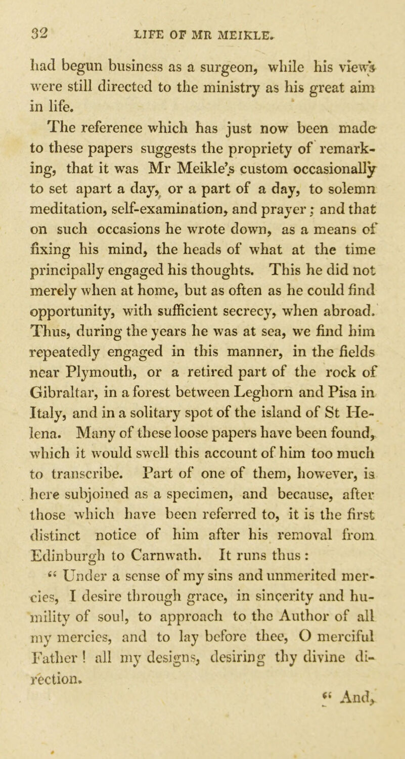 had begun business as a surgeon, while his views were still directed to the ministry as his great aim in life. The reference which has just now been made to these papers suggests the propriety of remark- ing, that it was Mr Meikle’s custom occasionally to set apart a day, or a part of a day, to solemn meditation, self-examination, and prayer; and that on such occasions he wrote down, as a means of fixing his mind, the heads of what at the time principally engaged his thoughts. This he did not merely when at home, but as often as he could find opportunity, with sufficient secrecy, when abroad. Thus, during the years he was at sea, we find him repeatedly engaged in this manner, in the fields near Plymouth, or a retired part of the rock of Gibraltar, in a forest between Leghorn and Pisa in Italy, and in a solitary spot of the island of St He- lena. Many of these loose papers have been found, which it would swell this account of him too much to transcribe. Part of one of them, however, is here subjoined as a specimen, and because, after those which have been referred to, it is the first distinct notice of him after his removal from Edinburgh to Carnwath. It runs thus : O “ Under a sense of my sins and unmerited mer- cies, I desire through grace, in sincerity and hu- mility of soul, to approach to the Author of all my mercies, and to lay before thee, O merciful Father! all my designs, desiring thy divine di- rection. “ And,.