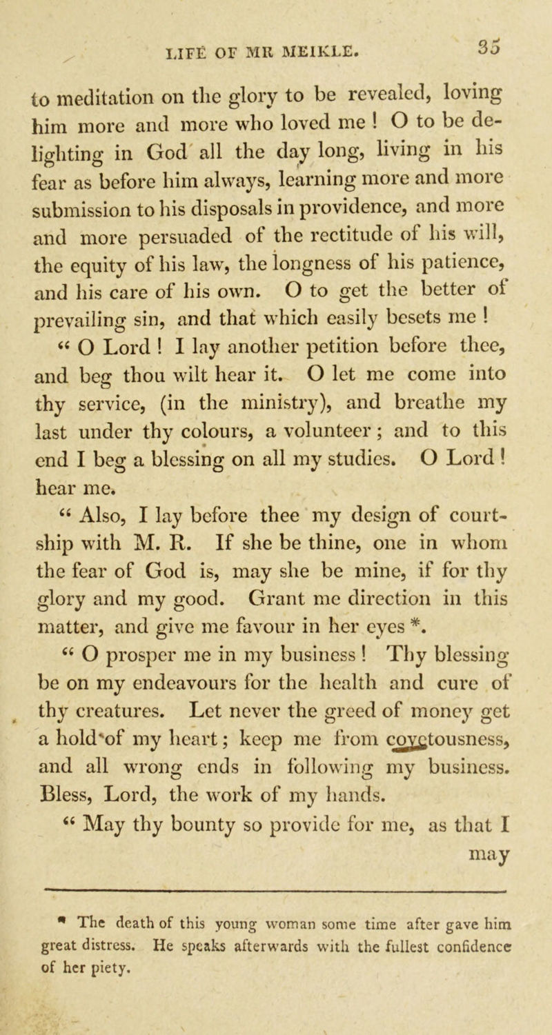 So to meditation on the glory to be revealed, loving him more and more who loved me ! O to be de- lighting in God all the day long, living in his fear as before him always, learning more and more submission to his disposals in providence, and more and more persuaded ot the rectitude of his will, the equity of his law, the longness of his patience, and his care of his own. O to get the better ot prevailing sin, and that which easily besets me ! « O Lord ! I lay another petition before thee, and beg thou wilt hear it. O let me come into thy service, (in the ministry), and breathe my last under thy colours, a volunteer; and to this end I beg a blessing on all my studies. O Lord ! hear me. “ Also, I lay before thee my design of court- ship with M. R. If she be thine, one in whom the fear of God is, may she be mine, if for thy glory and my good. Grant me direction in this matter, and give me favour in her eyes *. “ O prosper me in my business ! Thy blessing be on my endeavours for the health and cure of thy creatures. Let never the greed of money get a hold'of my heart; keep me from covetousness, and all wrong ends in following my business. Bless, Lord, the work of my hands. “ May thy bounty so provide for me, as that I may m The death of this young woman some time after gave him great distress. He speaks afterwards with the fullest confidence of her piety.