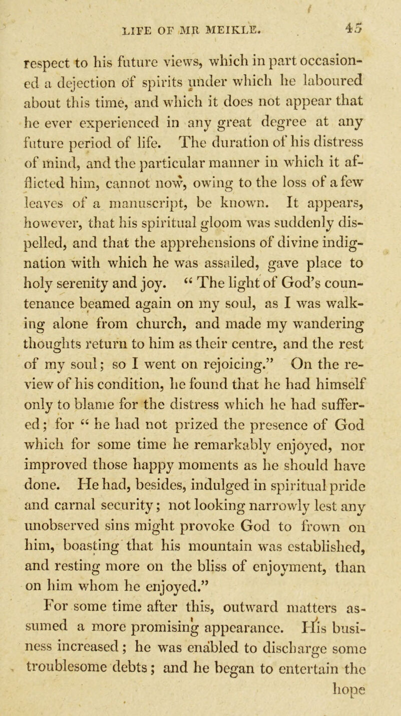 respect to his future views, which in part occasion- ed a dejection of spirits under which he laboured about this time, and which it does not appear that he ever experienced in any great degree at any future period of life. The duration ol his distress of mind, and the particular manner in which it af- flicted him, cannot now, owing to the loss of a few leaves of a manuscript, be known. It appears, however, that his spiritual gloom was suddenly dis- pelled, and that the apprehensions of divine indig- nation with which he was assailed, gave place to holy serenity and joy. “ The light of God’s coun- tenance beamed again on my soul, as I was walk- ing alone from church, and made my wandering thoughts return to him as their centre, and the rest of my soul; so I went on rejoicing.” On the re- view of his condition, he found that he had himself only to blame for the distress which he had suffer- ed ; for “ he had not prized the presence of God which for some time he remarkably enjoyed, nor improved those happy moments as he should have done. He had, besides, indulged in spiritual pride and carnal security; not looking narrowly lest any unobserved sins might provoke God to frown on him, boasting that his mountain was established, and resting more on the bliss of enjoyment, than on him whom he enjoyed.” For some time after this, outward matters as- sumed a more promising appearance. its busi- ness increased; he was enabled to discharge some O troublesome debts; and he began to entertain the